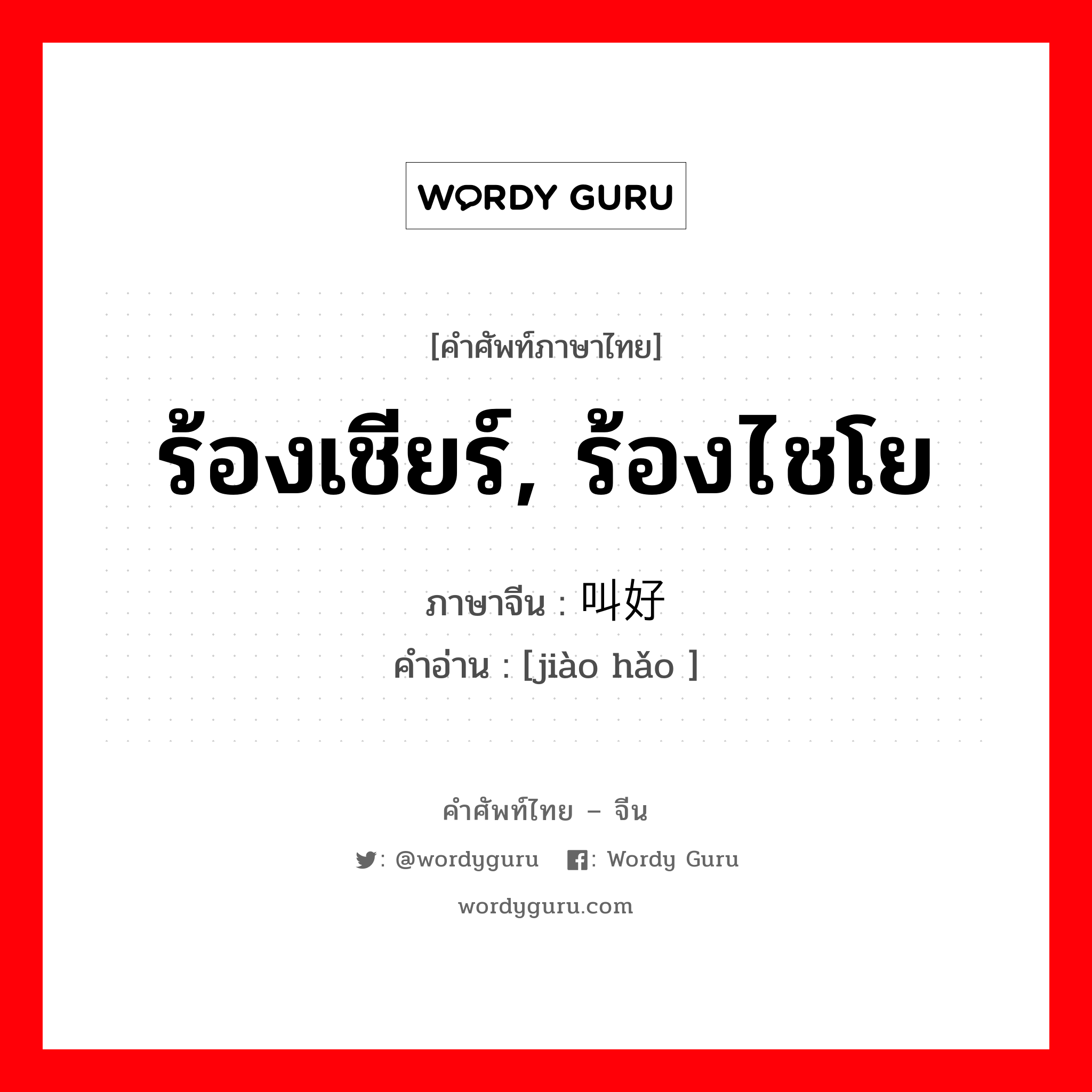 ร้องเชียร์, ร้องไชโย ภาษาจีนคืออะไร, คำศัพท์ภาษาไทย - จีน ร้องเชียร์, ร้องไชโย ภาษาจีน 叫好 คำอ่าน [jiào hǎo ]