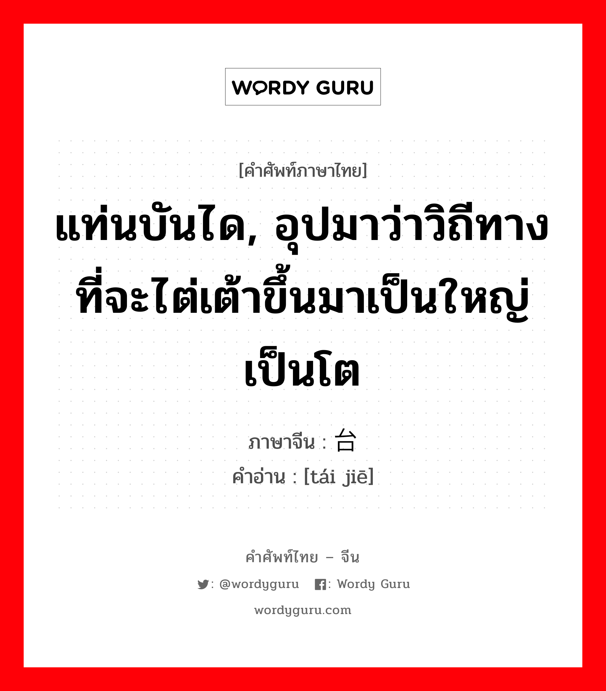 แท่นบันได, อุปมาว่าวิถีทางที่จะไต่เต้าขึ้นมาเป็นใหญ่เป็นโต ภาษาจีนคืออะไร, คำศัพท์ภาษาไทย - จีน แท่นบันได, อุปมาว่าวิถีทางที่จะไต่เต้าขึ้นมาเป็นใหญ่เป็นโต ภาษาจีน 台阶 คำอ่าน [tái jiē]