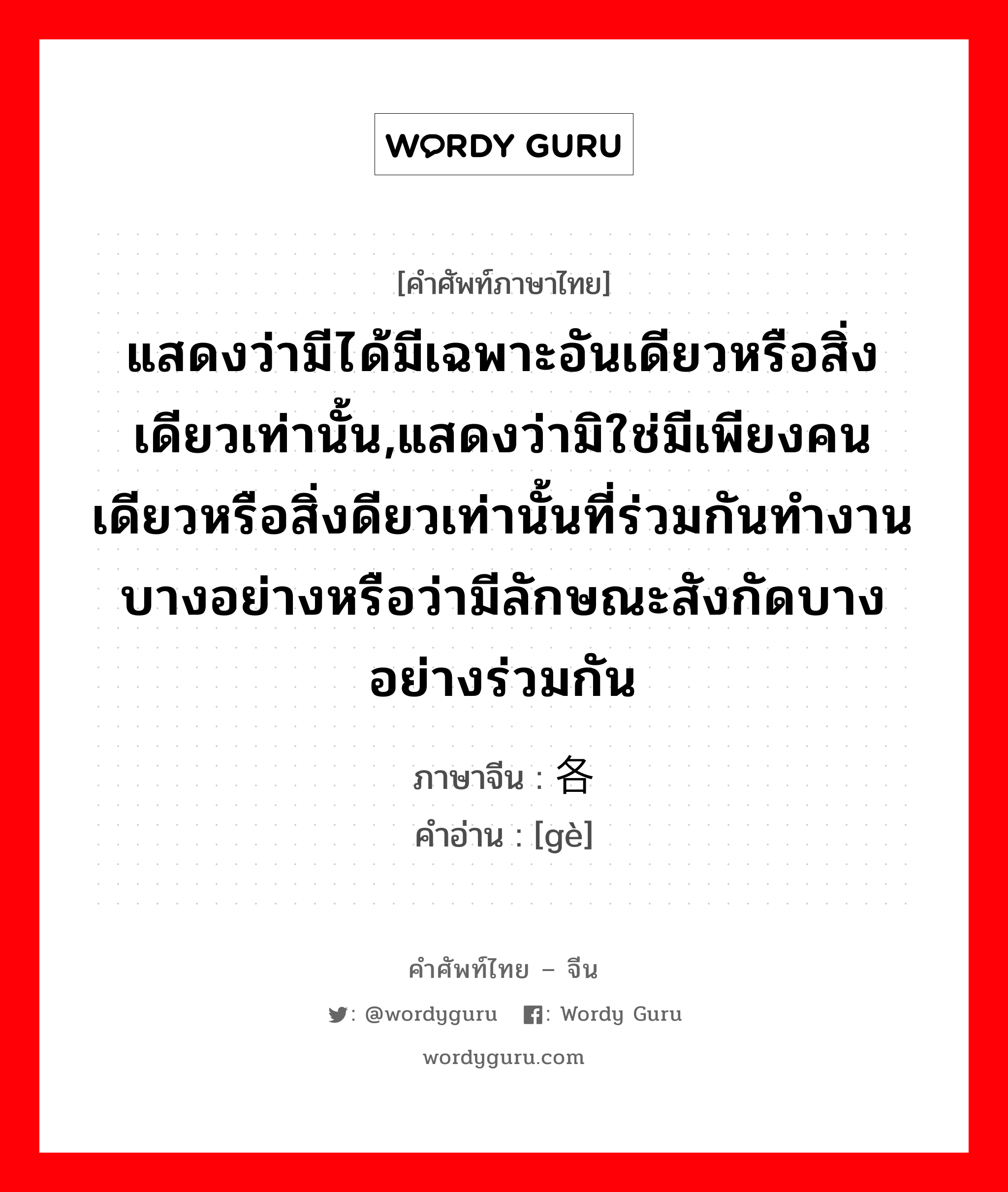 แสดงว่ามีได้มีเฉพาะอันเดียวหรือสิ่งเดียวเท่านั้น,แสดงว่ามิใช่มีเพียงคนเดียวหรือสิ่งดียวเท่านั้นที่ร่วมกันทำงานบางอย่างหรือว่ามีลักษณะสังกัดบางอย่างร่วมกัน ภาษาจีนคืออะไร, คำศัพท์ภาษาไทย - จีน แสดงว่ามีได้มีเฉพาะอันเดียวหรือสิ่งเดียวเท่านั้น,แสดงว่ามิใช่มีเพียงคนเดียวหรือสิ่งดียวเท่านั้นที่ร่วมกันทำงานบางอย่างหรือว่ามีลักษณะสังกัดบางอย่างร่วมกัน ภาษาจีน 各 คำอ่าน [gè]