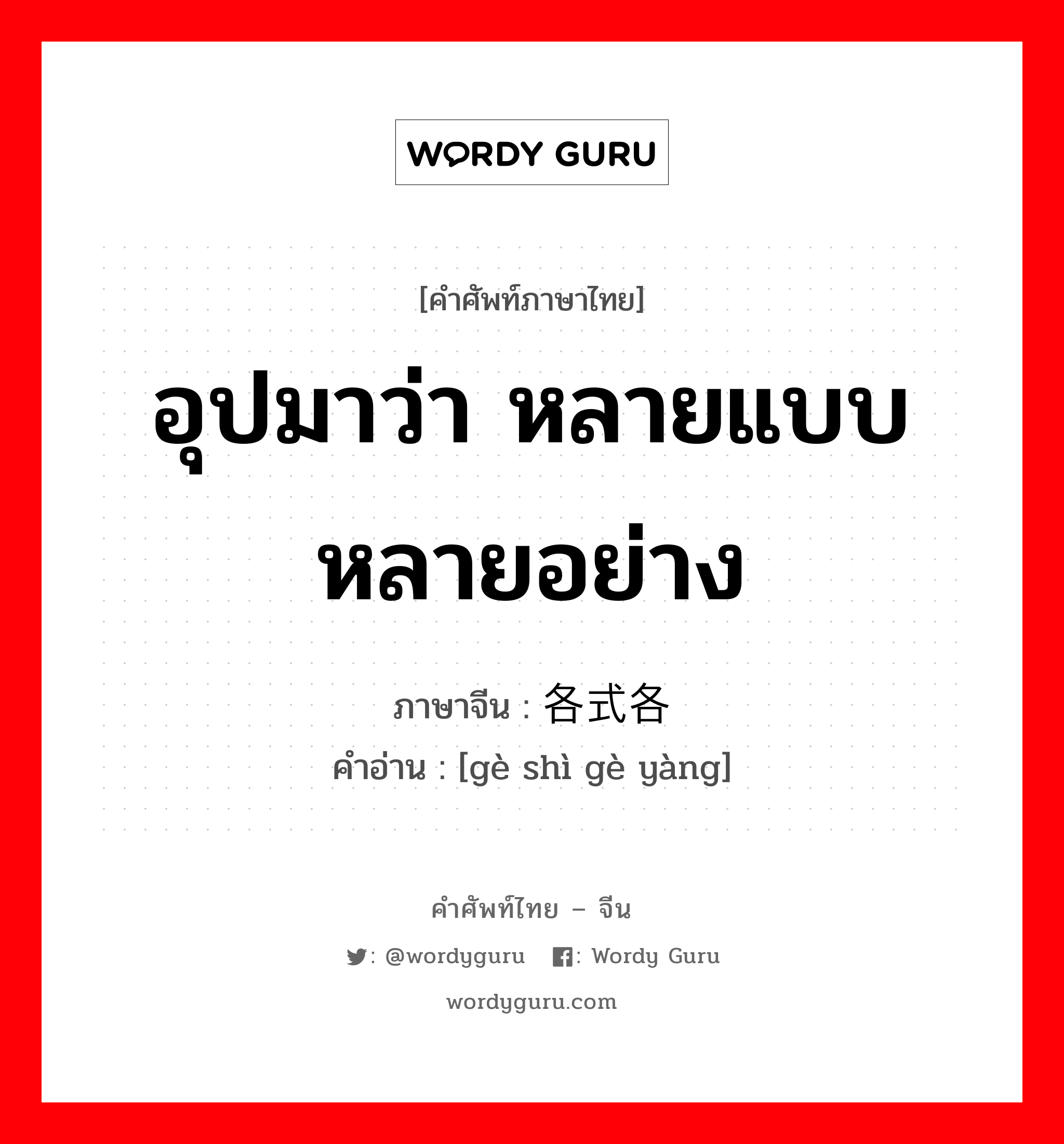 อุปมาว่า หลายแบบหลายอย่าง ภาษาจีนคืออะไร, คำศัพท์ภาษาไทย - จีน อุปมาว่า หลายแบบหลายอย่าง ภาษาจีน 各式各样 คำอ่าน [gè shì gè yàng]