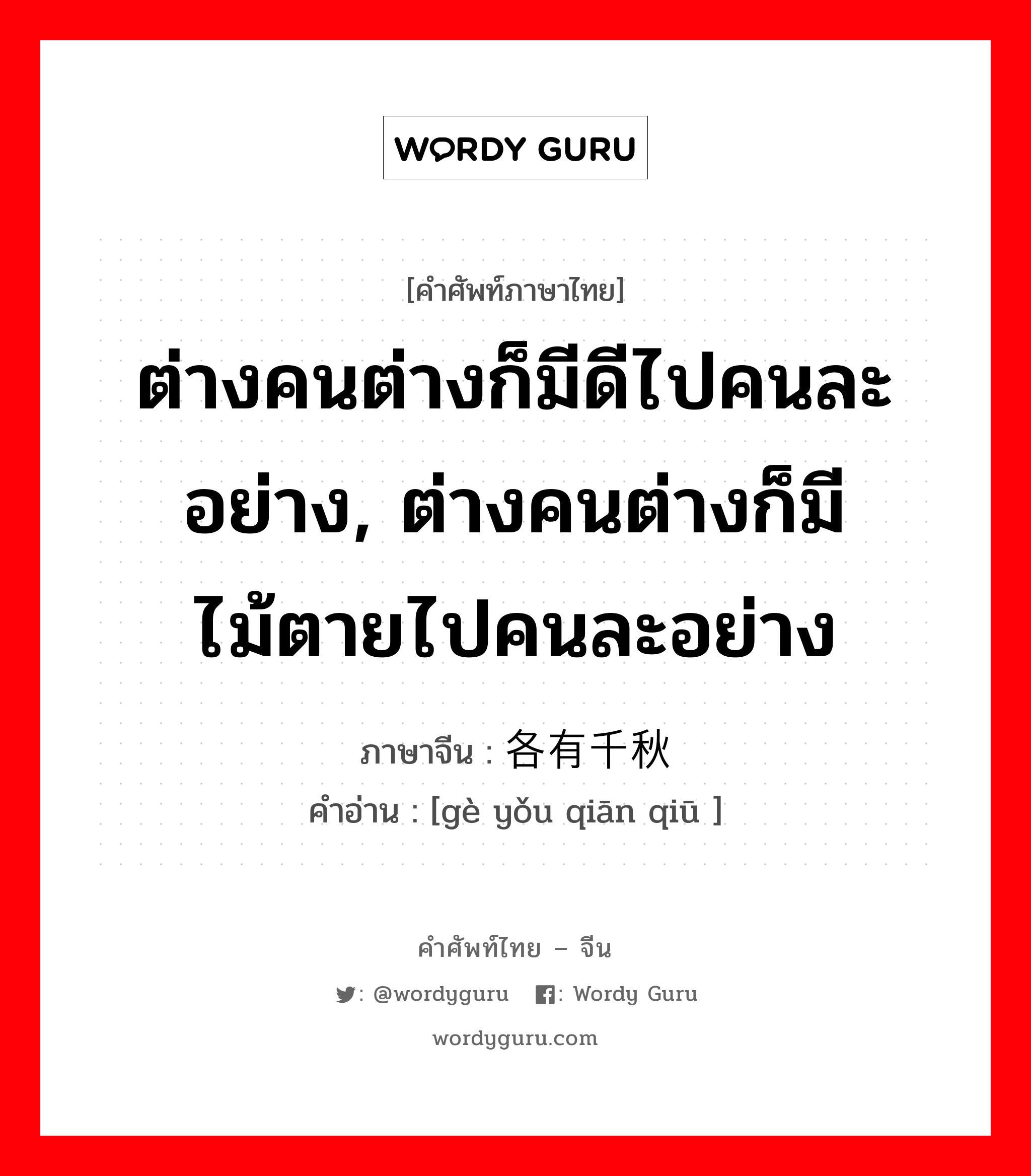 ต่างคนต่างก็มีดีไปคนละอย่าง, ต่างคนต่างก็มีไม้ตายไปคนละอย่าง ภาษาจีนคืออะไร, คำศัพท์ภาษาไทย - จีน ต่างคนต่างก็มีดีไปคนละอย่าง, ต่างคนต่างก็มีไม้ตายไปคนละอย่าง ภาษาจีน 各有千秋 คำอ่าน [gè yǒu qiān qiū ]