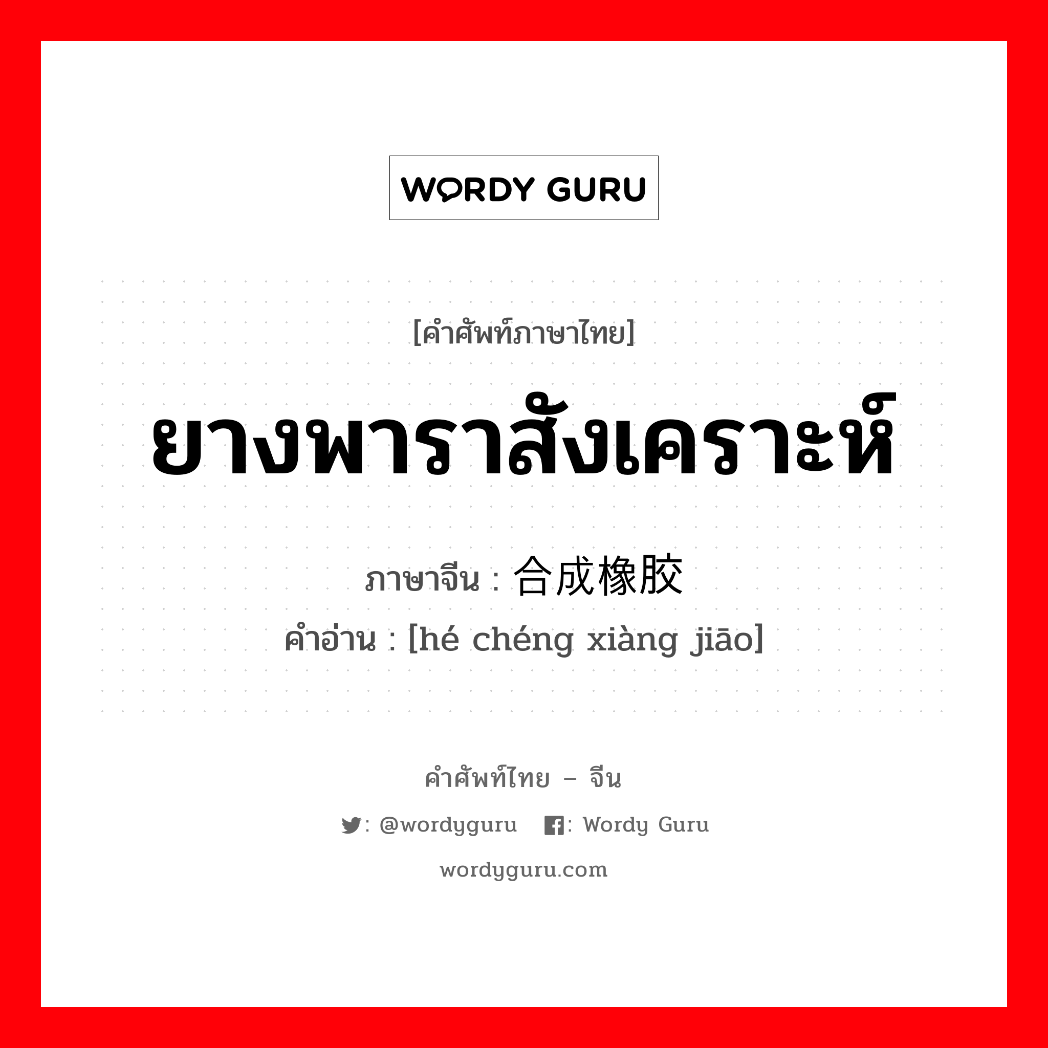 ยางพาราสังเคราะห์ ภาษาจีนคืออะไร, คำศัพท์ภาษาไทย - จีน ยางพาราสังเคราะห์ ภาษาจีน 合成橡胶 คำอ่าน [hé chéng xiàng jiāo]