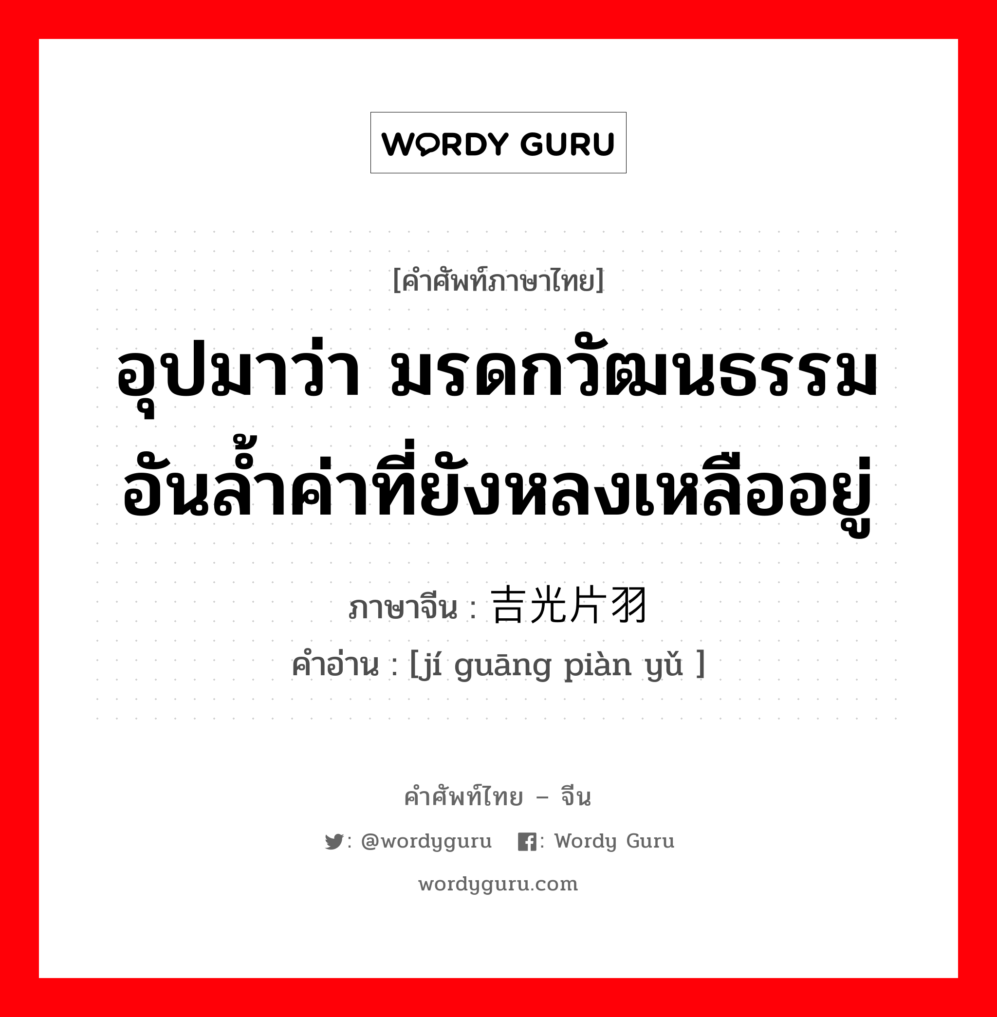 อุปมาว่า มรดกวัฒนธรรมอันล้ำค่าที่ยังหลงเหลืออยู่ ภาษาจีนคืออะไร, คำศัพท์ภาษาไทย - จีน อุปมาว่า มรดกวัฒนธรรมอันล้ำค่าที่ยังหลงเหลืออยู่ ภาษาจีน 吉光片羽 คำอ่าน [jí guāng piàn yǔ ]