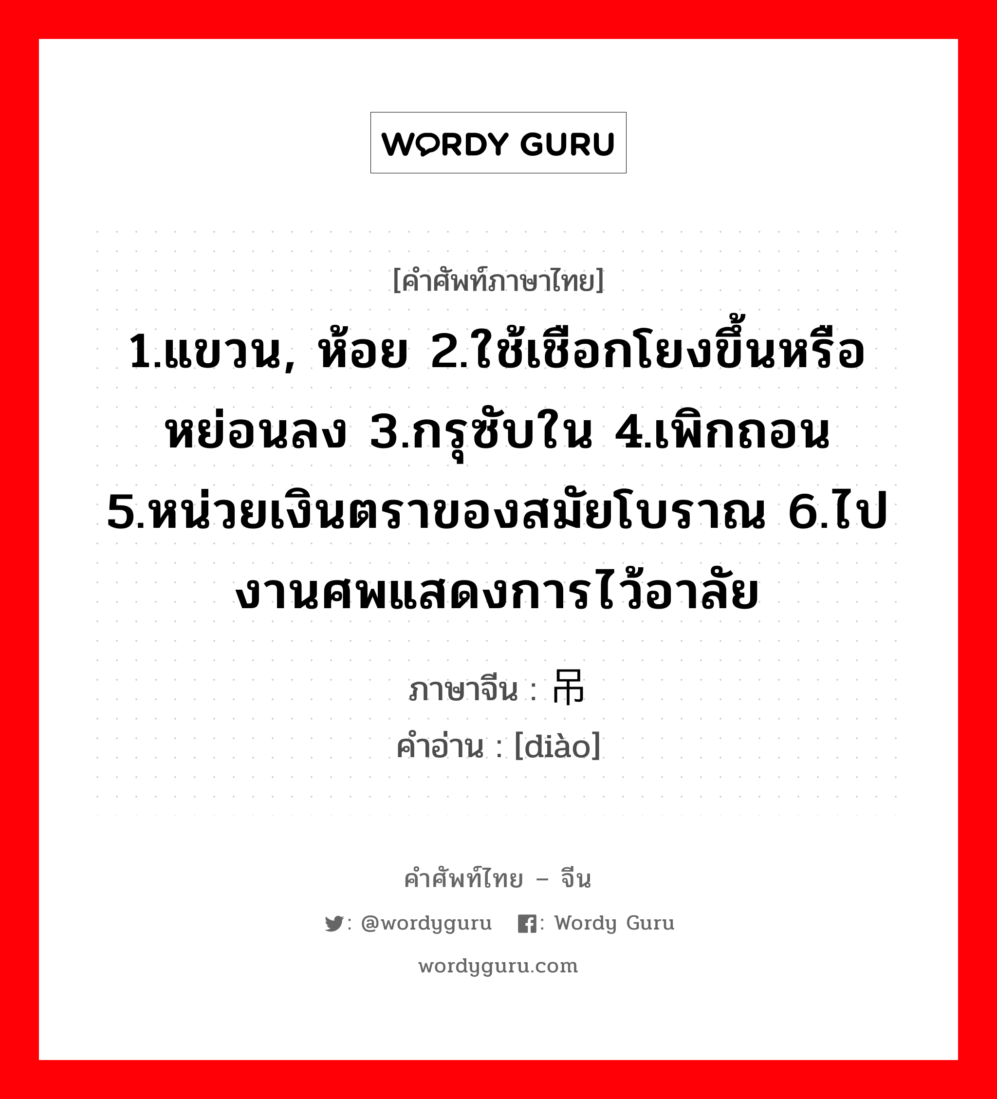 1.แขวน, ห้อย 2.ใช้เชือกโยงขึ้นหรือหย่อนลง 3.กรุซับใน 4.เพิกถอน 5.หน่วยเงินตราของสมัยโบราณ 6.ไปงานศพแสดงการไว้อาลัย ภาษาจีนคืออะไร, คำศัพท์ภาษาไทย - จีน 1.แขวน, ห้อย 2.ใช้เชือกโยงขึ้นหรือหย่อนลง 3.กรุซับใน 4.เพิกถอน 5.หน่วยเงินตราของสมัยโบราณ 6.ไปงานศพแสดงการไว้อาลัย ภาษาจีน 吊 คำอ่าน [diào]