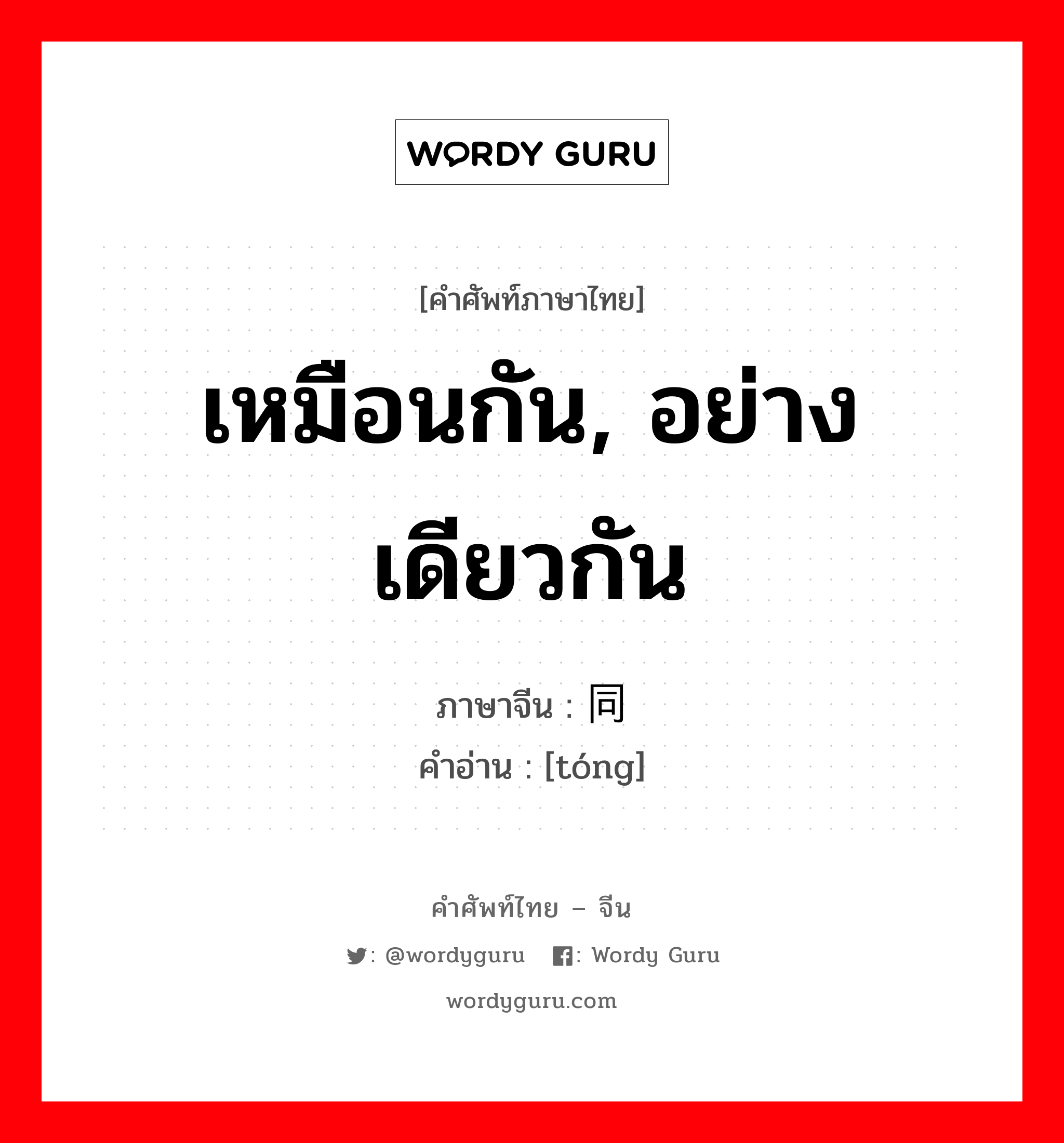 เหมือนกัน, อย่างเดียวกัน ภาษาจีนคืออะไร, คำศัพท์ภาษาไทย - จีน เหมือนกัน, อย่างเดียวกัน ภาษาจีน 同 คำอ่าน [tóng]