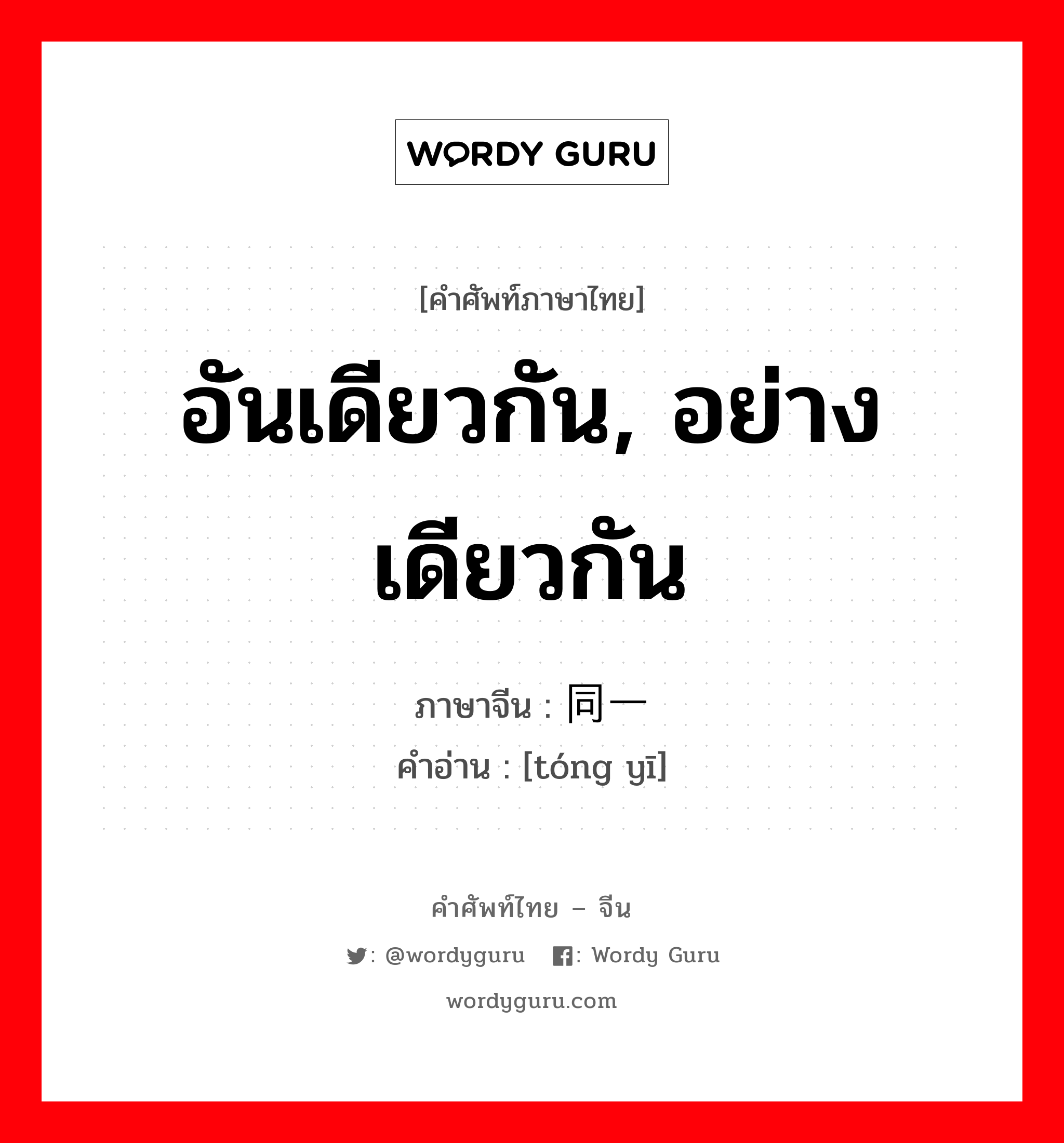 อันเดียวกัน, อย่างเดียวกัน ภาษาจีนคืออะไร, คำศัพท์ภาษาไทย - จีน อันเดียวกัน, อย่างเดียวกัน ภาษาจีน 同一 คำอ่าน [tóng yī]