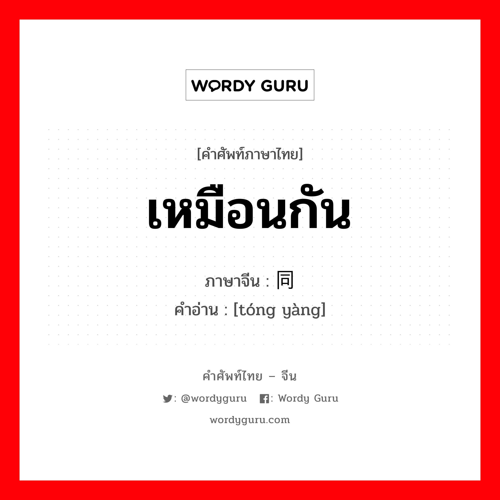 เหมือนกัน ภาษาจีนคืออะไร, คำศัพท์ภาษาไทย - จีน เหมือนกัน ภาษาจีน 同样 คำอ่าน [tóng yàng]