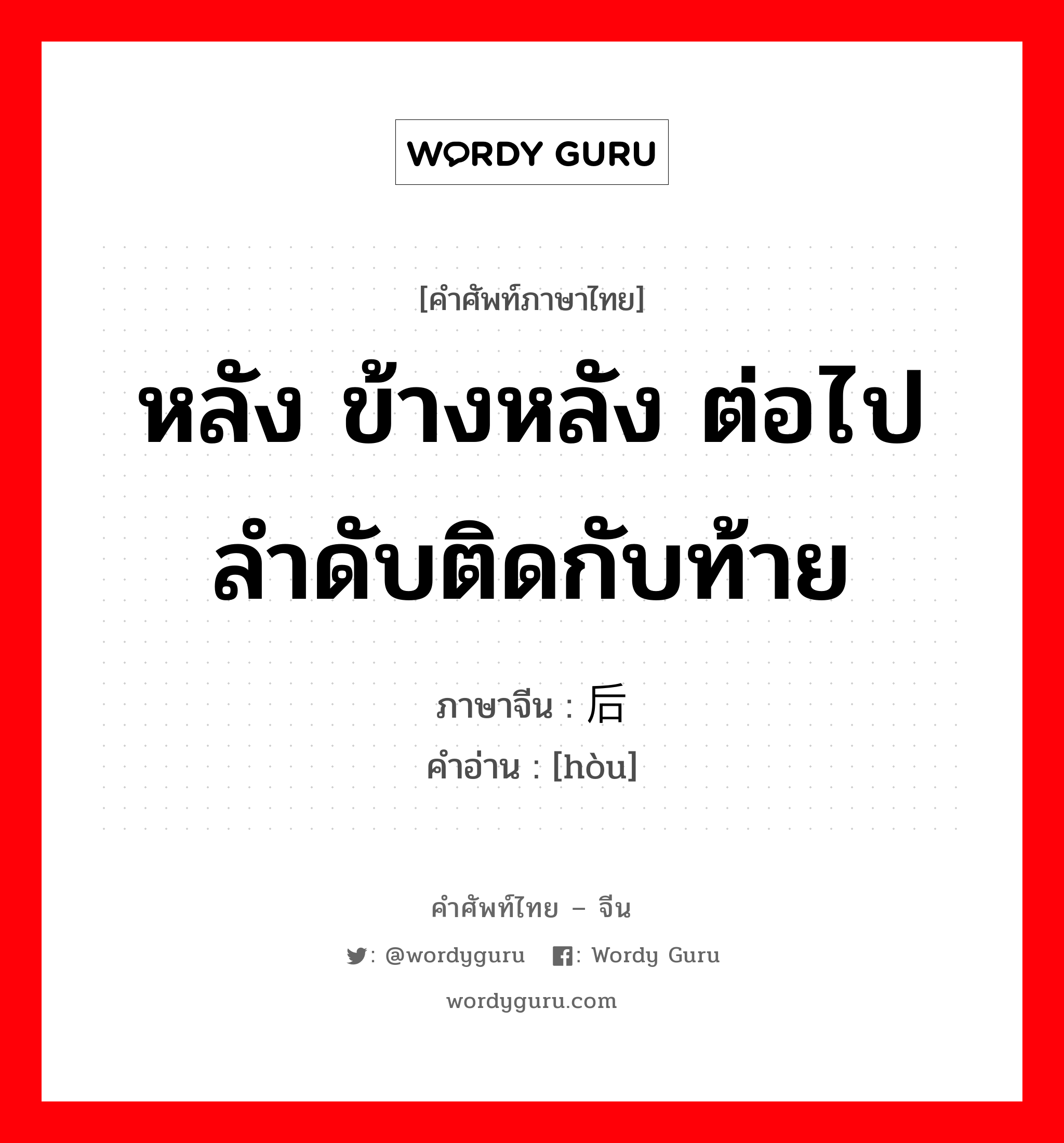 หลัง ข้างหลัง ต่อไป ลำดับติดกับท้าย ภาษาจีนคืออะไร, คำศัพท์ภาษาไทย - จีน หลัง ข้างหลัง ต่อไป ลำดับติดกับท้าย ภาษาจีน 后 คำอ่าน [hòu]