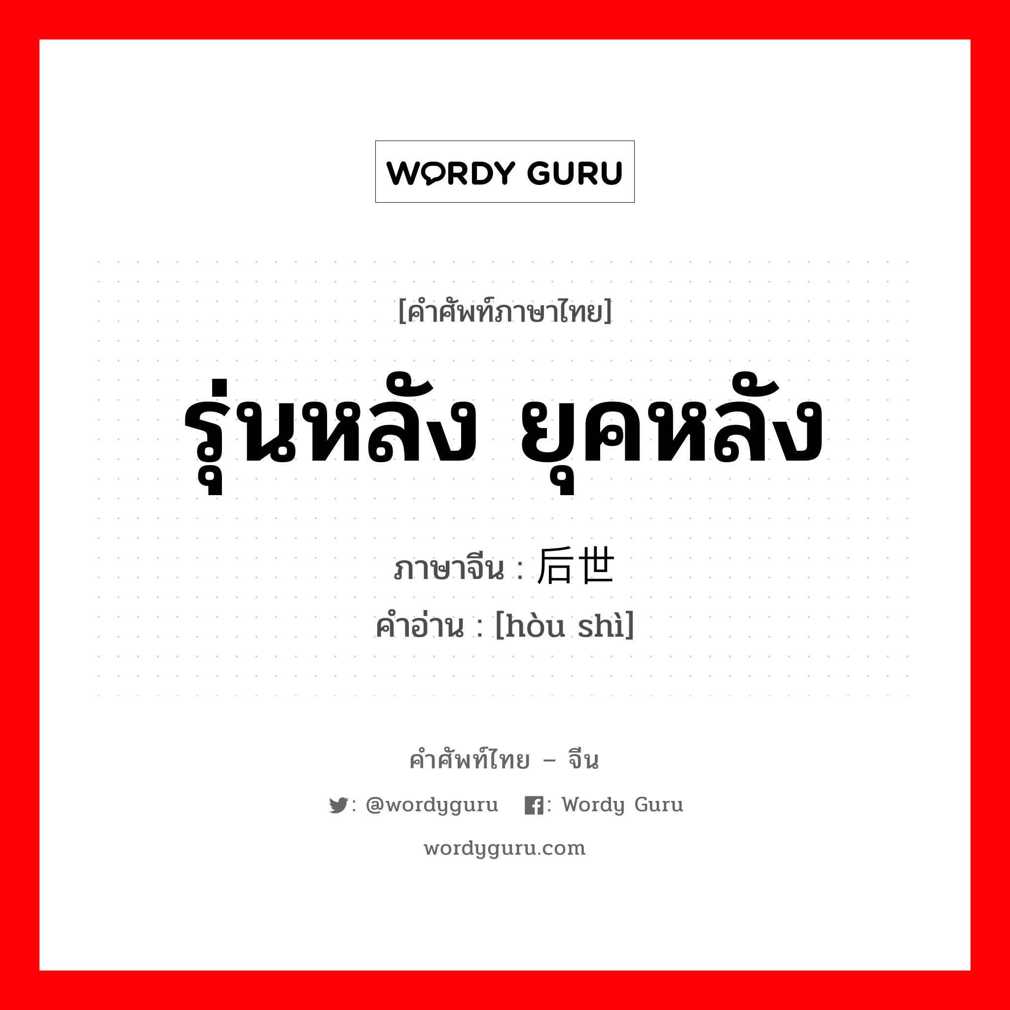 รุ่นหลัง ยุคหลัง ภาษาจีนคืออะไร, คำศัพท์ภาษาไทย - จีน รุ่นหลัง ยุคหลัง ภาษาจีน 后世 คำอ่าน [hòu shì]