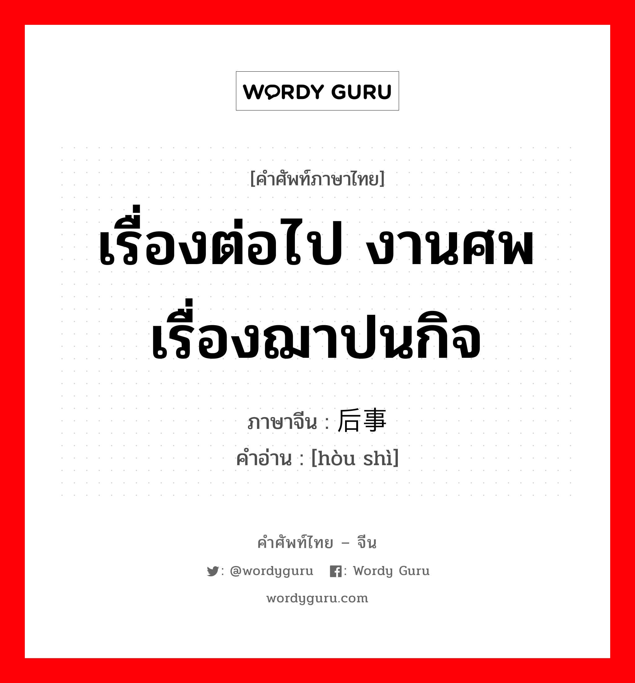 เรื่องต่อไป งานศพ เรื่องฌาปนกิจ ภาษาจีนคืออะไร, คำศัพท์ภาษาไทย - จีน เรื่องต่อไป งานศพ เรื่องฌาปนกิจ ภาษาจีน 后事 คำอ่าน [hòu shì]