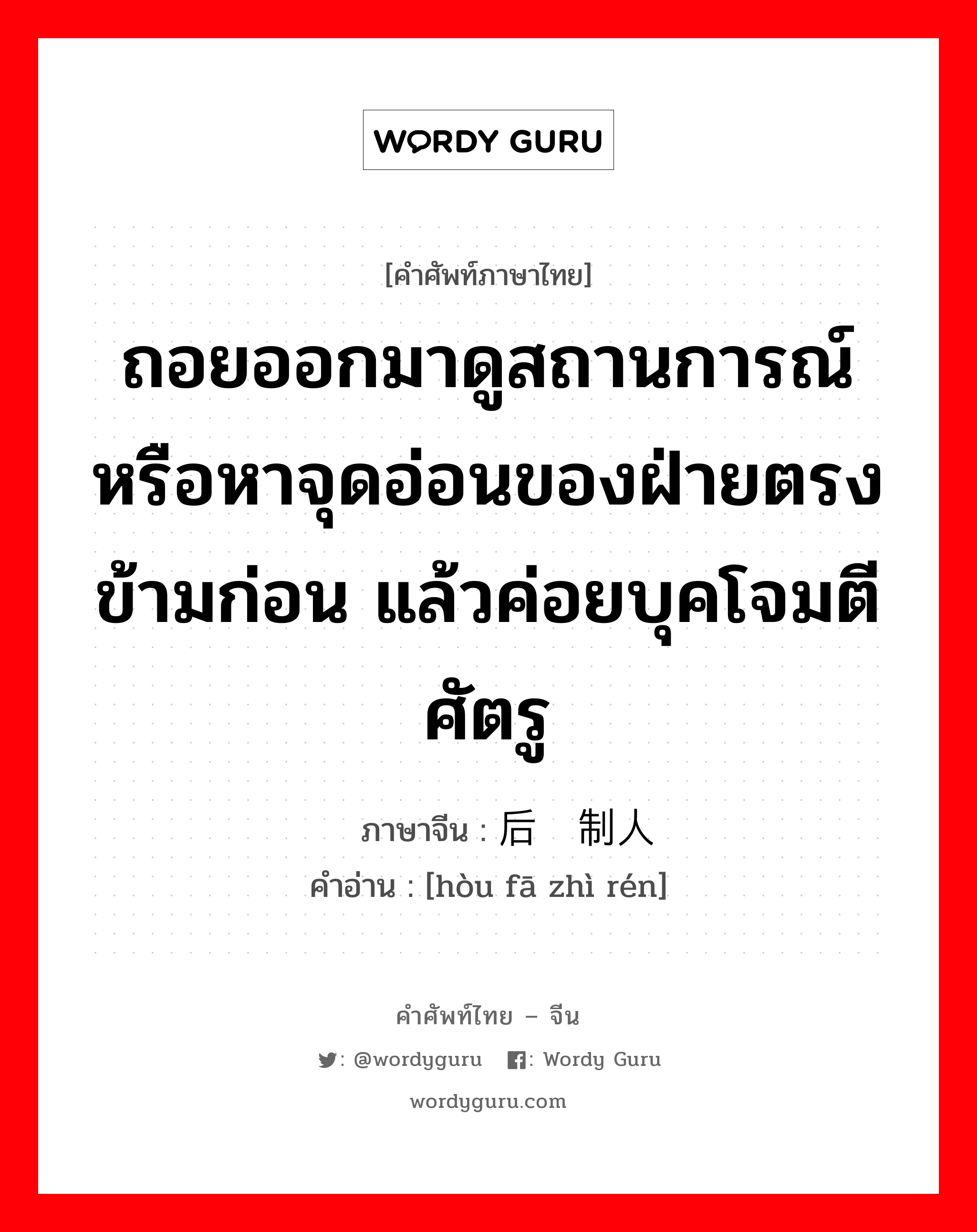 ถอยออกมาดูสถานการณ์หรือหาจุดอ่อนของฝ่ายตรงข้ามก่อน แล้วค่อยบุคโจมตีศัตรู ภาษาจีนคืออะไร, คำศัพท์ภาษาไทย - จีน ถอยออกมาดูสถานการณ์หรือหาจุดอ่อนของฝ่ายตรงข้ามก่อน แล้วค่อยบุคโจมตีศัตรู ภาษาจีน 后发制人 คำอ่าน [hòu fā zhì rén]