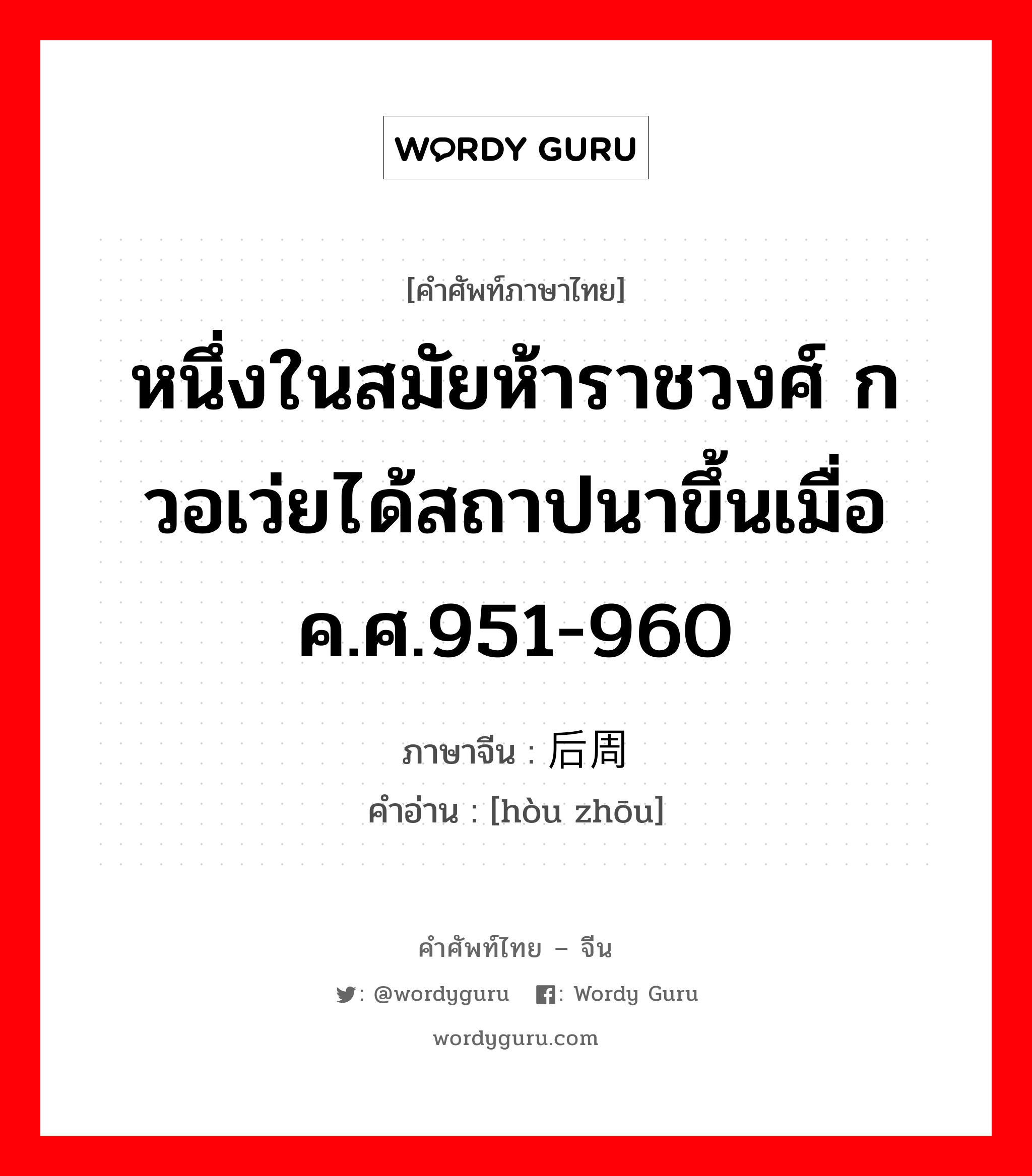 หนึ่งในสมัยห้าราชวงศ์ กวอเว่ยได้สถาปนาขึ้นเมื่อค.ศ.951-960 ภาษาจีนคืออะไร, คำศัพท์ภาษาไทย - จีน หนึ่งในสมัยห้าราชวงศ์ กวอเว่ยได้สถาปนาขึ้นเมื่อค.ศ.951-960 ภาษาจีน 后周 คำอ่าน [hòu zhōu]