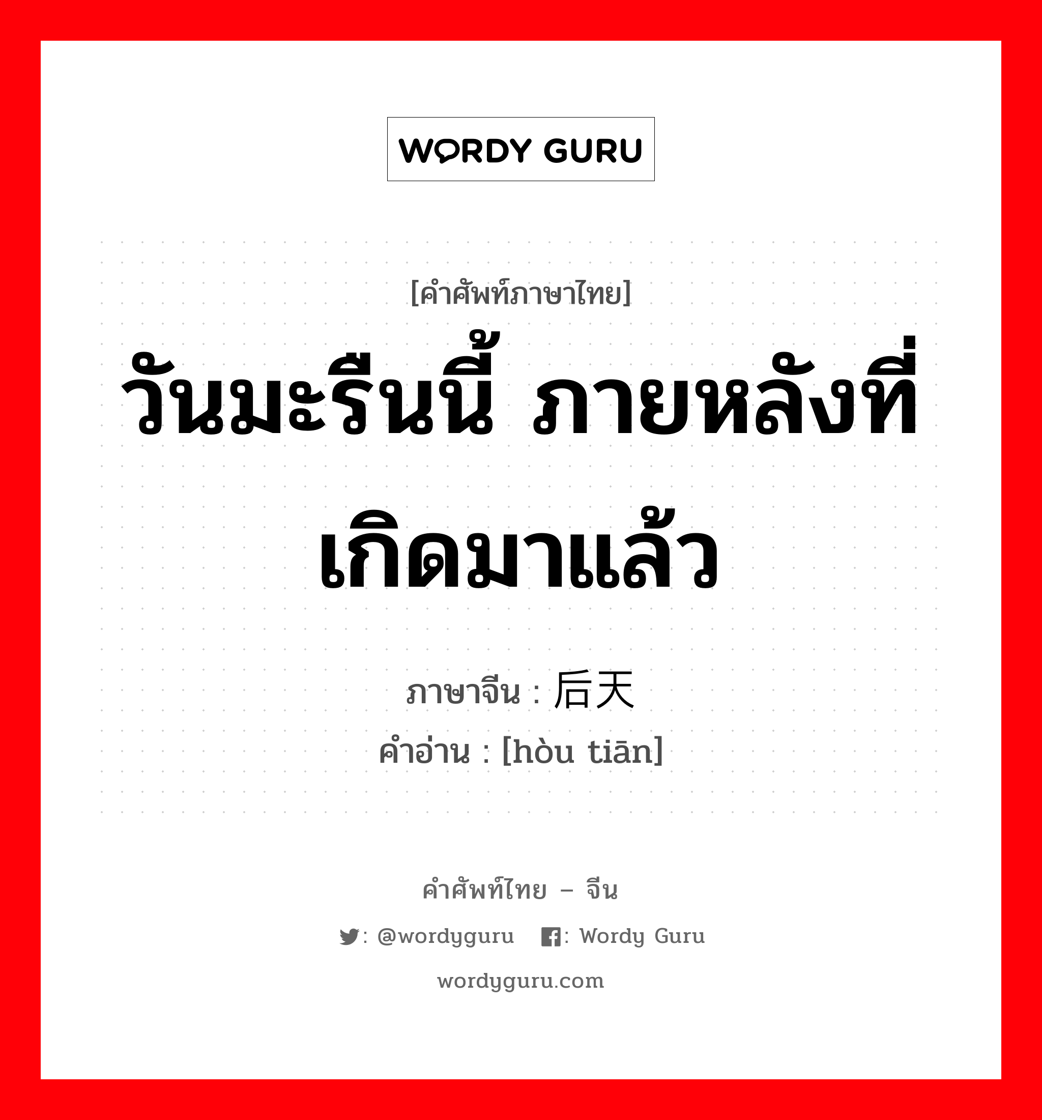 วันมะรืนนี้ ภายหลังที่เกิดมาแล้ว ภาษาจีนคืออะไร, คำศัพท์ภาษาไทย - จีน วันมะรืนนี้ ภายหลังที่เกิดมาแล้ว ภาษาจีน 后天 คำอ่าน [hòu tiān]