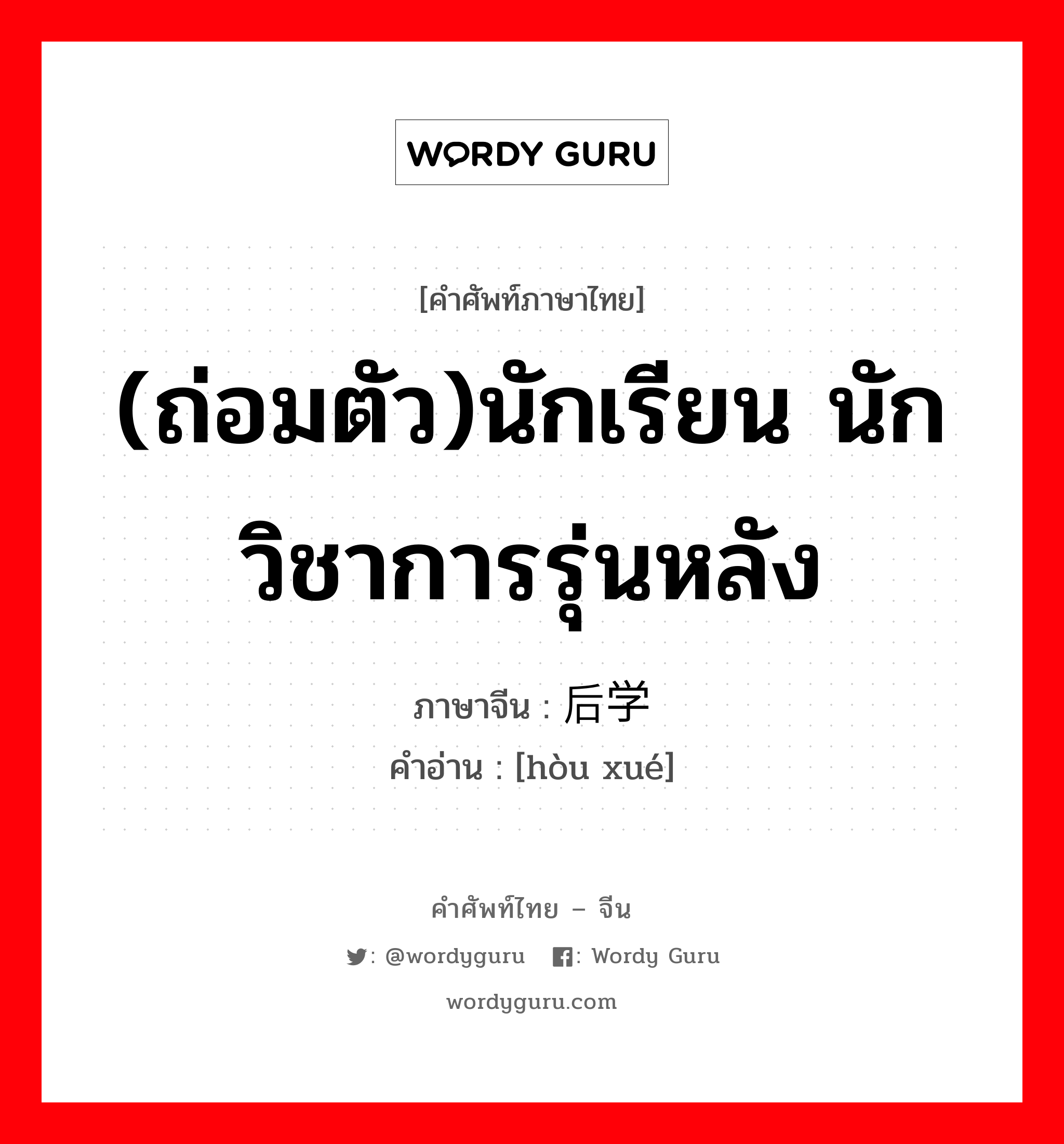 (ถ่อมตัว)นักเรียน นักวิชาการรุ่นหลัง ภาษาจีนคืออะไร, คำศัพท์ภาษาไทย - จีน (ถ่อมตัว)นักเรียน นักวิชาการรุ่นหลัง ภาษาจีน 后学 คำอ่าน [hòu xué]