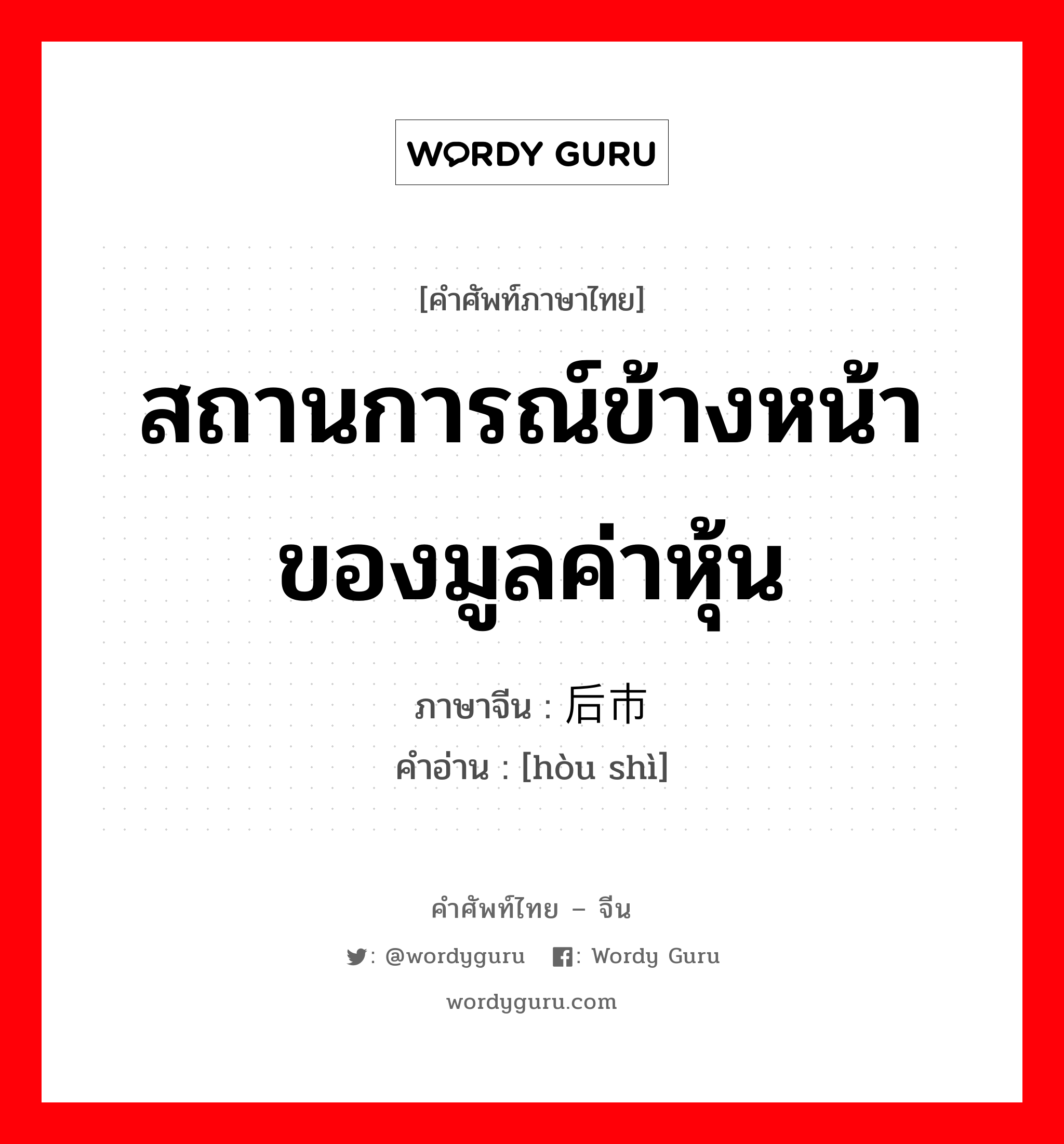 สถานการณ์ข้างหน้าของมูลค่าหุ้น ภาษาจีนคืออะไร, คำศัพท์ภาษาไทย - จีน สถานการณ์ข้างหน้าของมูลค่าหุ้น ภาษาจีน 后市 คำอ่าน [hòu shì]