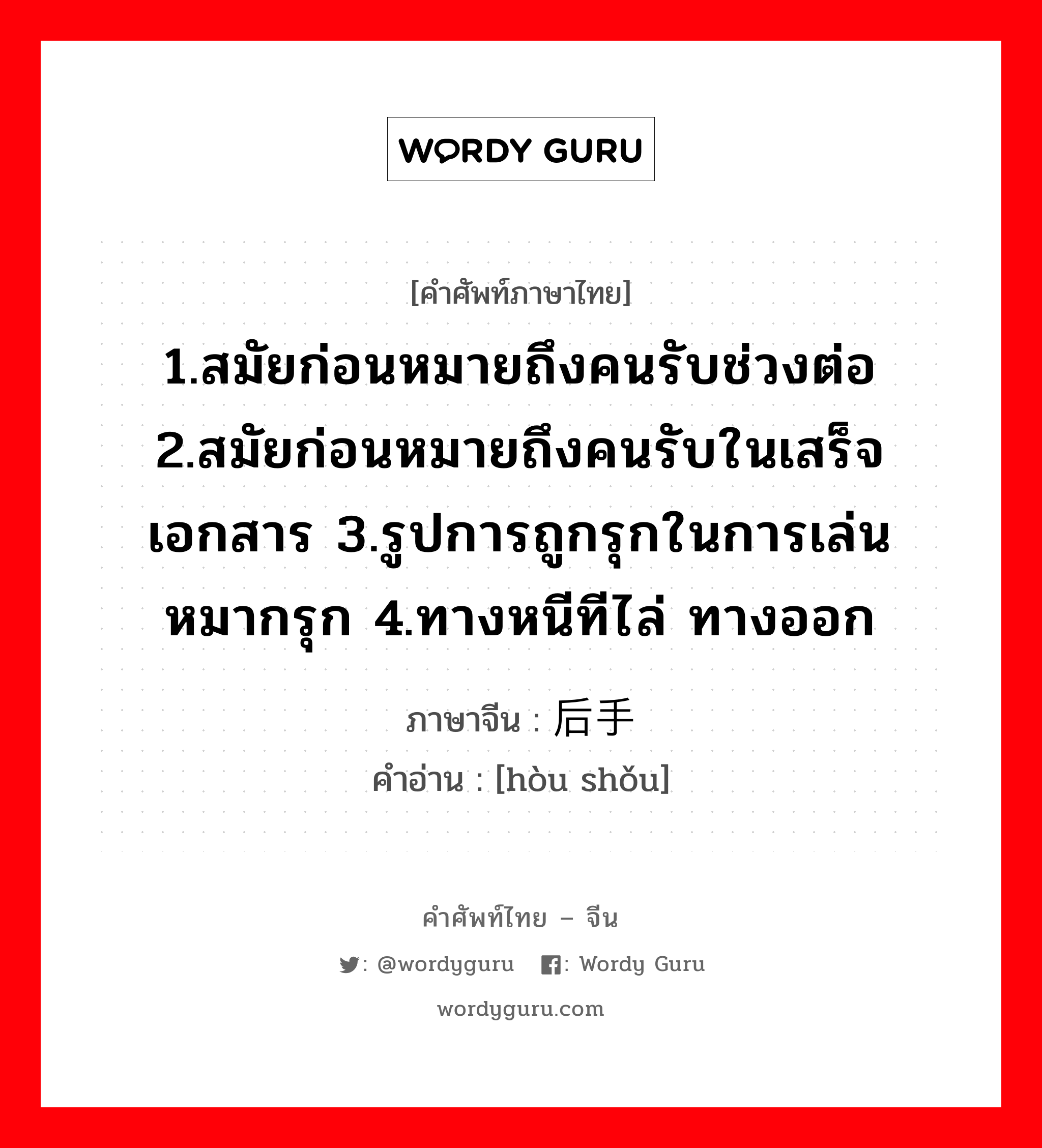 1.สมัยก่อนหมายถึงคนรับช่วงต่อ 2.สมัยก่อนหมายถึงคนรับในเสร็จ เอกสาร 3.รูปการถูกรุกในการเล่นหมากรุก 4.ทางหนีทีไล่ ทางออก ภาษาจีนคืออะไร, คำศัพท์ภาษาไทย - จีน 1.สมัยก่อนหมายถึงคนรับช่วงต่อ 2.สมัยก่อนหมายถึงคนรับในเสร็จ เอกสาร 3.รูปการถูกรุกในการเล่นหมากรุก 4.ทางหนีทีไล่ ทางออก ภาษาจีน 后手 คำอ่าน [hòu shǒu]