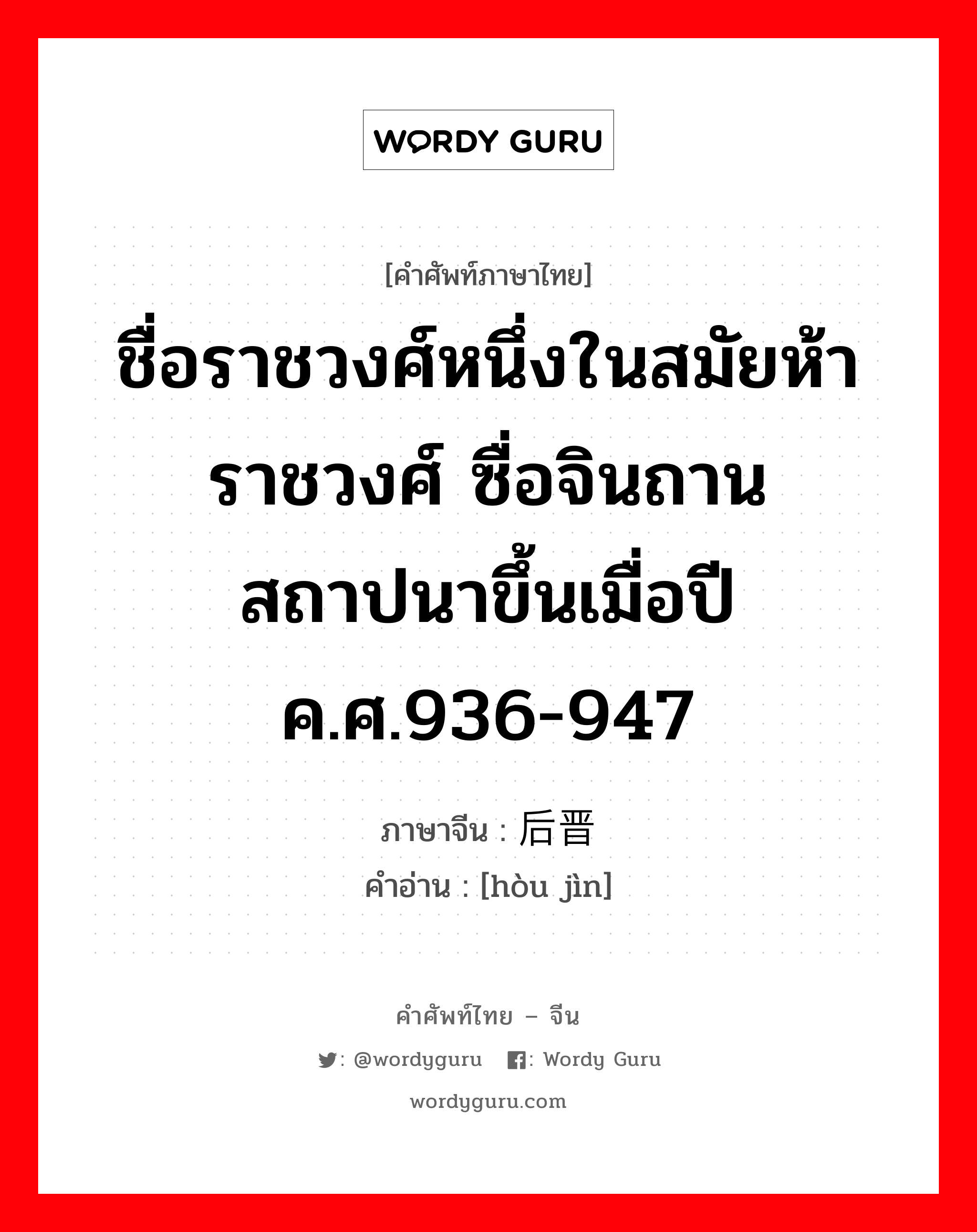 ชื่อราชวงศ์หนึ่งในสมัยห้าราชวงศ์ ซื่อจินถานสถาปนาขึ้นเมื่อปี ค.ศ.936-947 ภาษาจีนคืออะไร, คำศัพท์ภาษาไทย - จีน ชื่อราชวงศ์หนึ่งในสมัยห้าราชวงศ์ ซื่อจินถานสถาปนาขึ้นเมื่อปี ค.ศ.936-947 ภาษาจีน 后晋 คำอ่าน [hòu jìn]