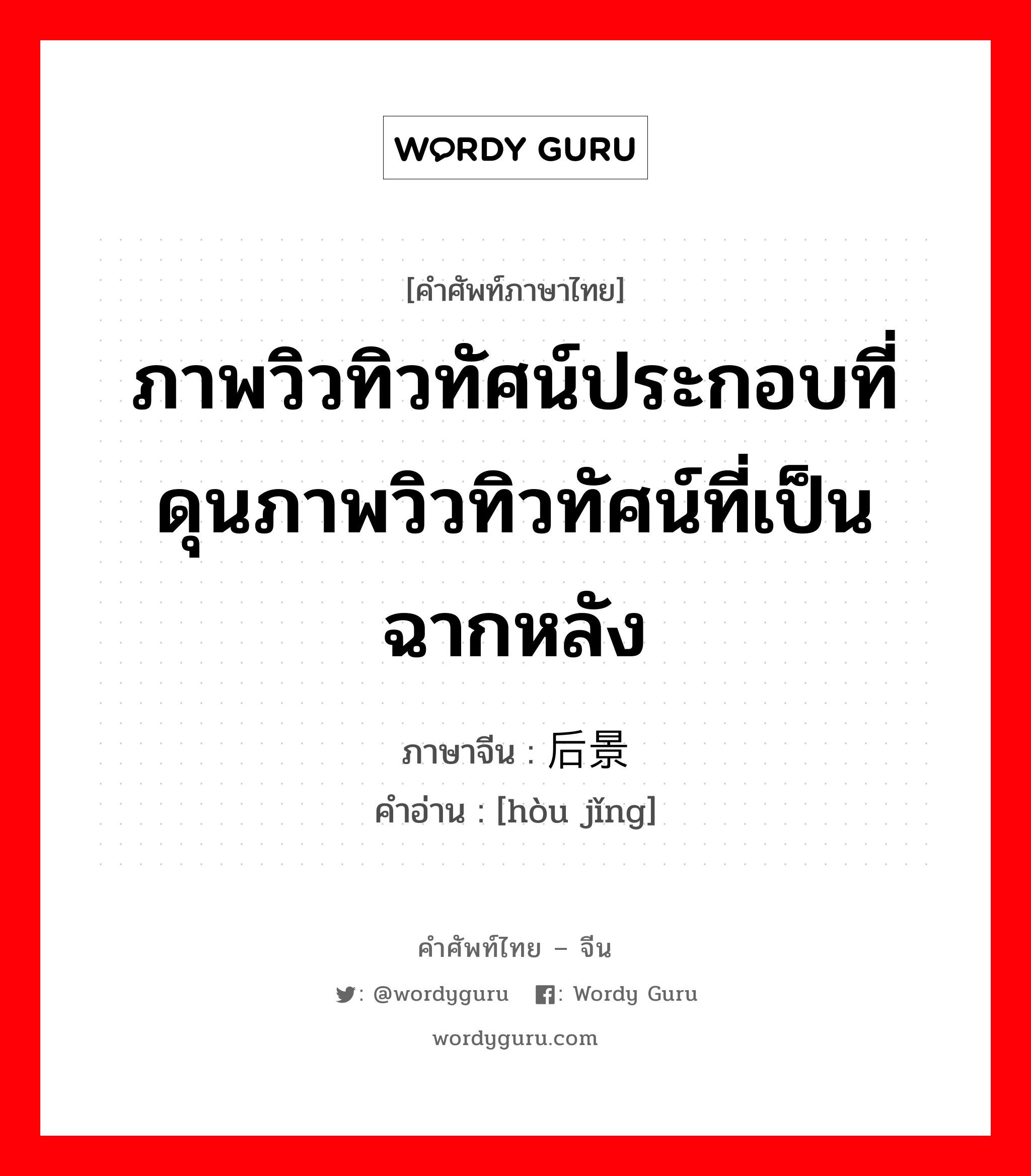 ภาพวิวทิวทัศน์ประกอบที่ดุนภาพวิวทิวทัศน์ที่เป็นฉากหลัง ภาษาจีนคืออะไร, คำศัพท์ภาษาไทย - จีน ภาพวิวทิวทัศน์ประกอบที่ดุนภาพวิวทิวทัศน์ที่เป็นฉากหลัง ภาษาจีน 后景 คำอ่าน [hòu jǐng]