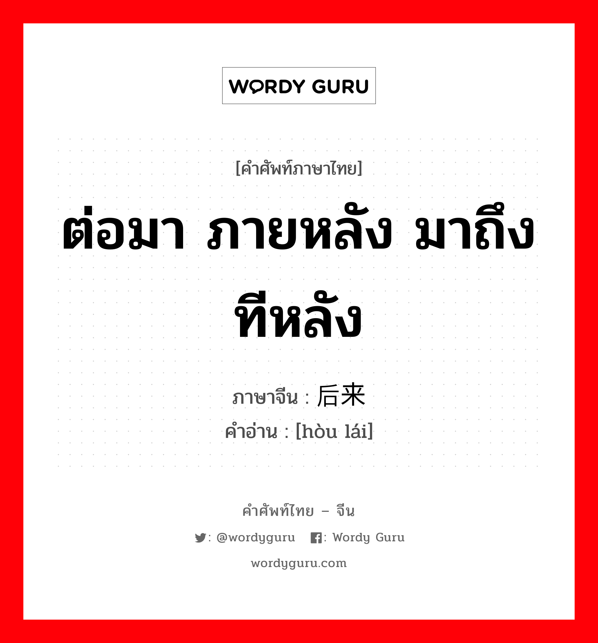 ต่อมา ภายหลัง มาถึงทีหลัง ภาษาจีนคืออะไร, คำศัพท์ภาษาไทย - จีน ต่อมา ภายหลัง มาถึงทีหลัง ภาษาจีน 后来 คำอ่าน [hòu lái]