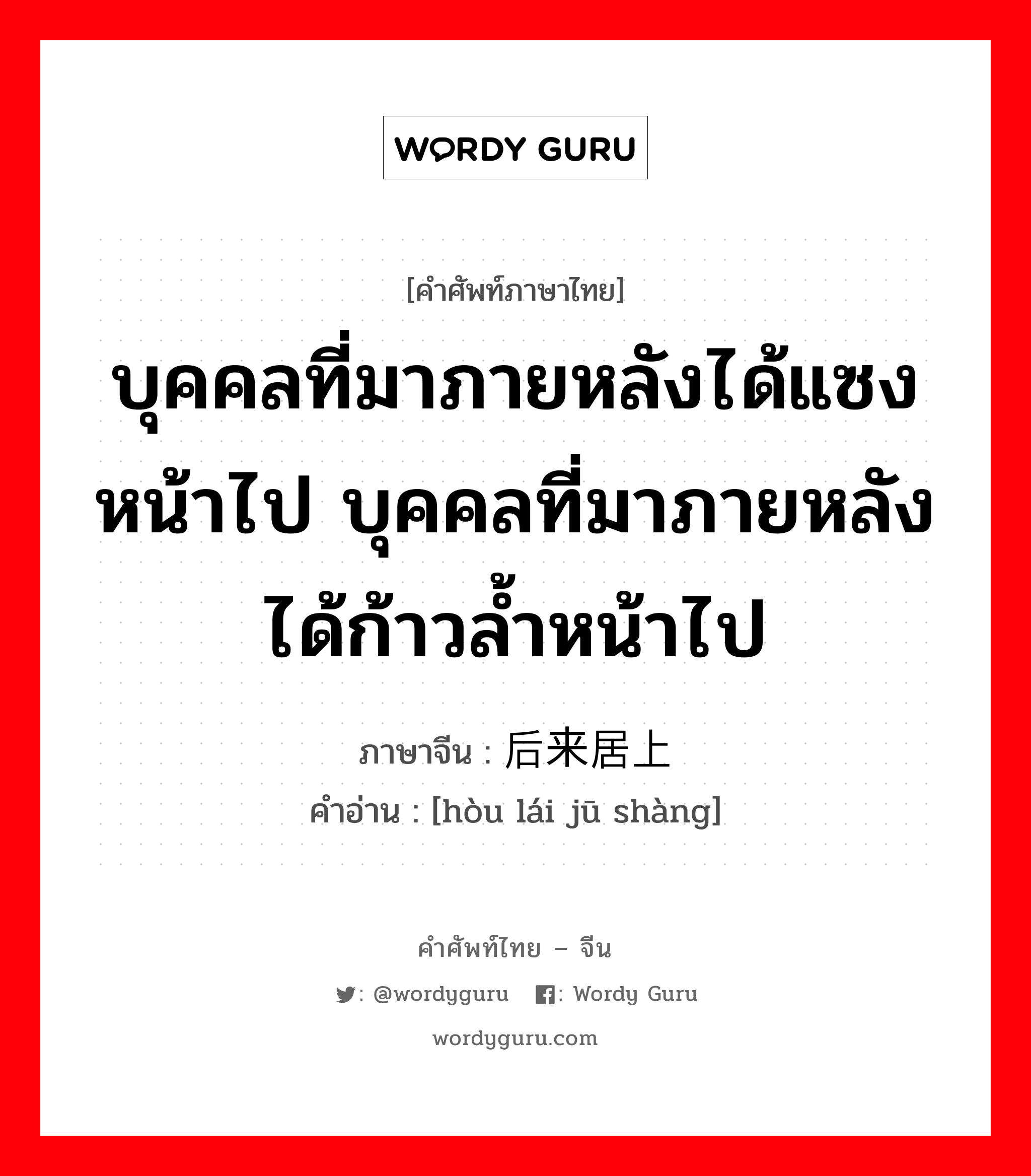 บุคคลที่มาภายหลังได้แซงหน้าไป บุคคลที่มาภายหลังได้ก้าวล้ำหน้าไป ภาษาจีนคืออะไร, คำศัพท์ภาษาไทย - จีน บุคคลที่มาภายหลังได้แซงหน้าไป บุคคลที่มาภายหลังได้ก้าวล้ำหน้าไป ภาษาจีน 后来居上 คำอ่าน [hòu lái jū shàng]