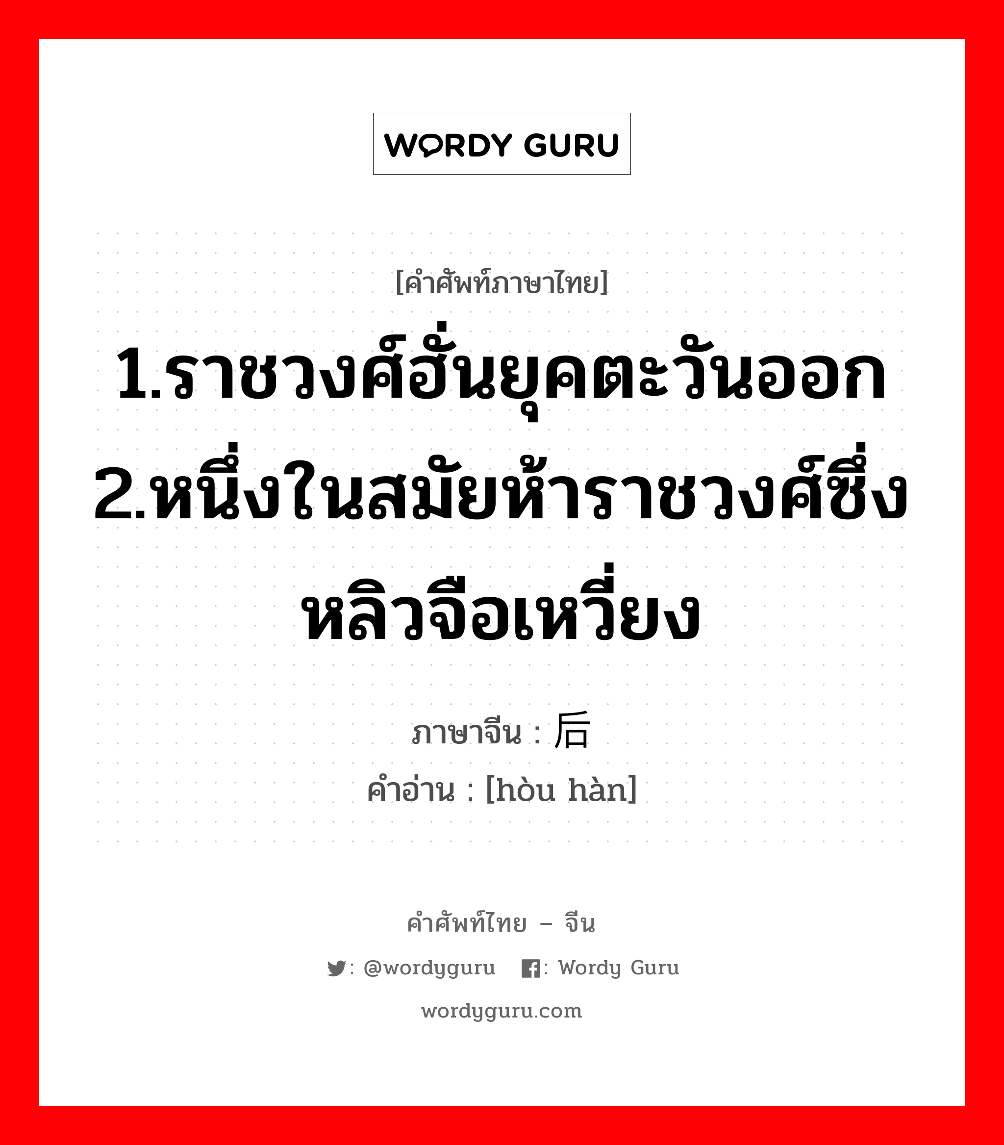 1.ราชวงศ์ฮั่นยุคตะวันออก 2.หนึ่งในสมัยห้าราชวงศ์ซึ่งหลิวจือเหวี่ยง ภาษาจีนคืออะไร, คำศัพท์ภาษาไทย - จีน 1.ราชวงศ์ฮั่นยุคตะวันออก 2.หนึ่งในสมัยห้าราชวงศ์ซึ่งหลิวจือเหวี่ยง ภาษาจีน 后汉 คำอ่าน [hòu hàn]