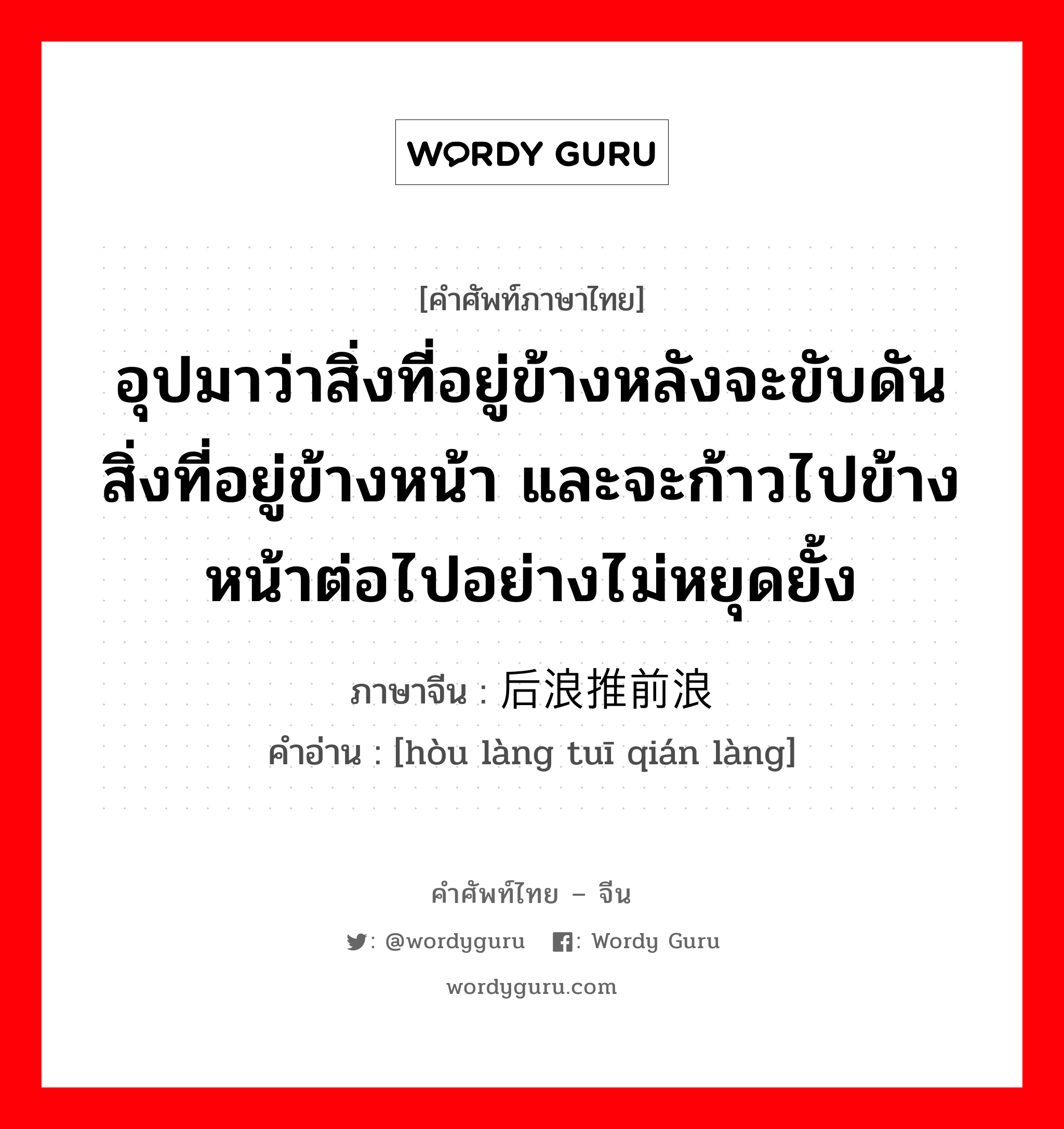 อุปมาว่าสิ่งที่อยู่ข้างหลังจะขับดันสิ่งที่อยู่ข้างหน้า และจะก้าวไปข้างหน้าต่อไปอย่างไม่หยุดยั้ง ภาษาจีนคืออะไร, คำศัพท์ภาษาไทย - จีน อุปมาว่าสิ่งที่อยู่ข้างหลังจะขับดันสิ่งที่อยู่ข้างหน้า และจะก้าวไปข้างหน้าต่อไปอย่างไม่หยุดยั้ง ภาษาจีน 后浪推前浪 คำอ่าน [hòu làng tuī qián làng]