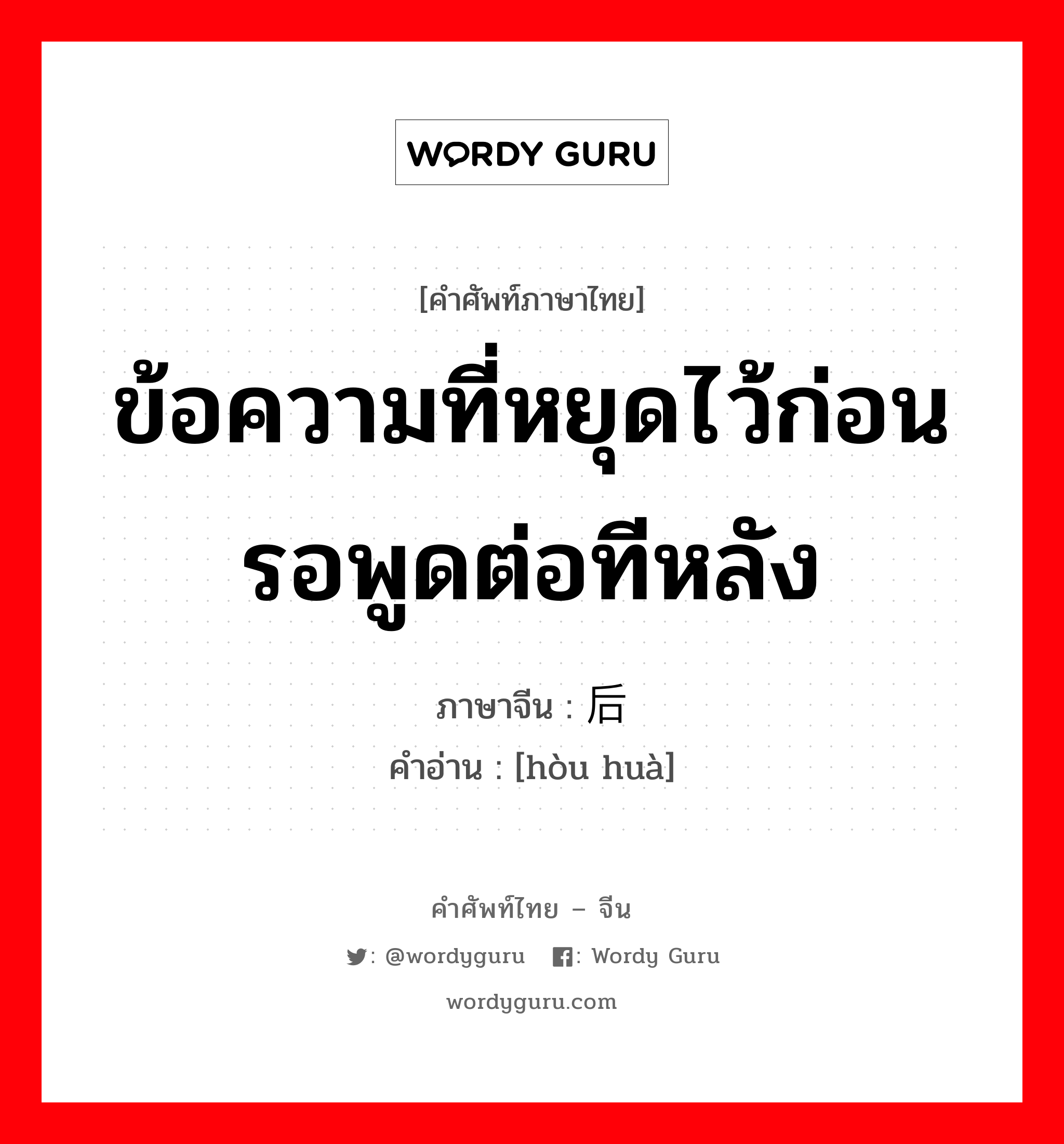 ข้อความที่หยุดไว้ก่อน รอพูดต่อทีหลัง ภาษาจีนคืออะไร, คำศัพท์ภาษาไทย - จีน ข้อความที่หยุดไว้ก่อน รอพูดต่อทีหลัง ภาษาจีน 后话 คำอ่าน [hòu huà]