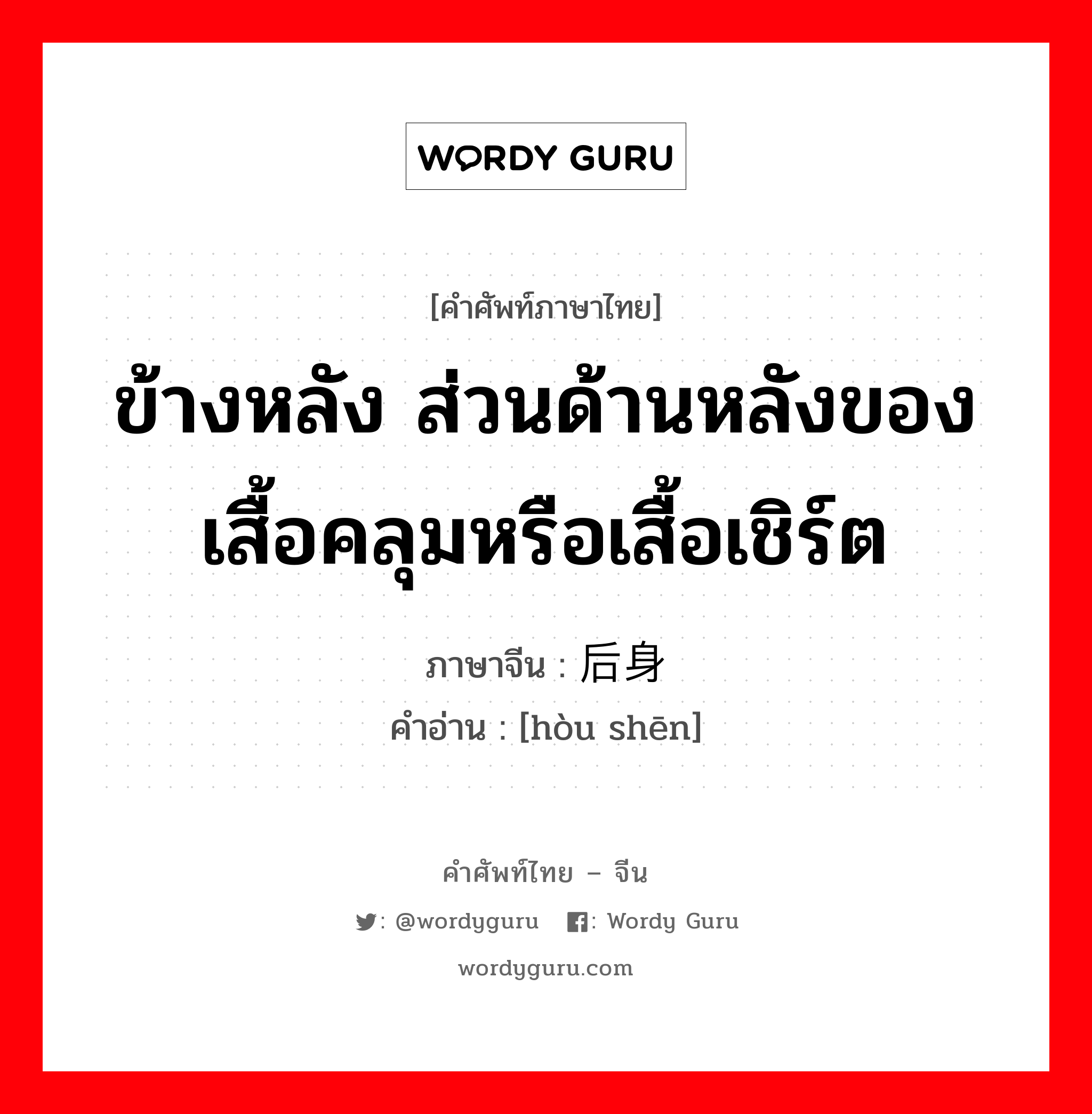 ข้างหลัง ส่วนด้านหลังของเสื้อคลุมหรือเสื้อเชิร์ต ภาษาจีนคืออะไร, คำศัพท์ภาษาไทย - จีน ข้างหลัง ส่วนด้านหลังของเสื้อคลุมหรือเสื้อเชิร์ต ภาษาจีน 后身 คำอ่าน [hòu shēn]