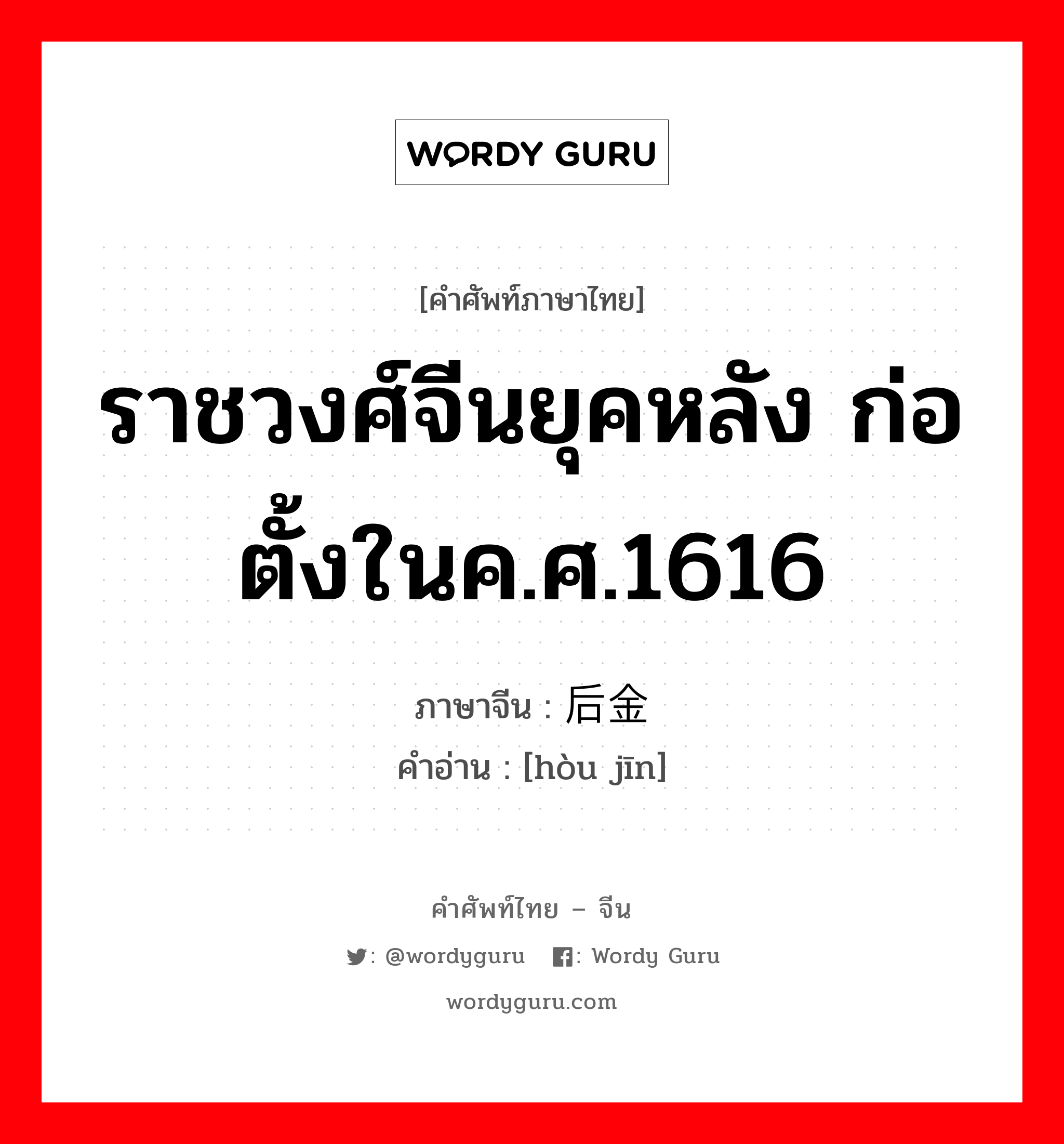 ราชวงศ์จีนยุคหลัง ก่อตั้งในค.ศ.1616 ภาษาจีนคืออะไร, คำศัพท์ภาษาไทย - จีน ราชวงศ์จีนยุคหลัง ก่อตั้งในค.ศ.1616 ภาษาจีน 后金 คำอ่าน [hòu jīn]