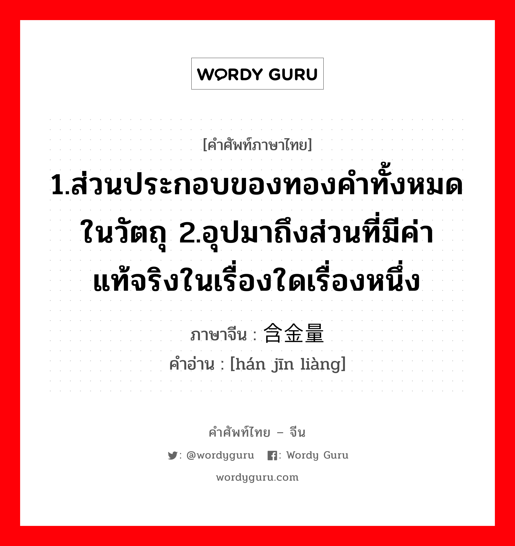 1.ส่วนประกอบของทองคำทั้งหมดในวัตถุ 2.อุปมาถึงส่วนที่มีค่าแท้จริงในเรื่องใดเรื่องหนึ่ง ภาษาจีนคืออะไร, คำศัพท์ภาษาไทย - จีน 1.ส่วนประกอบของทองคำทั้งหมดในวัตถุ 2.อุปมาถึงส่วนที่มีค่าแท้จริงในเรื่องใดเรื่องหนึ่ง ภาษาจีน 含金量 คำอ่าน [hán jīn liàng]