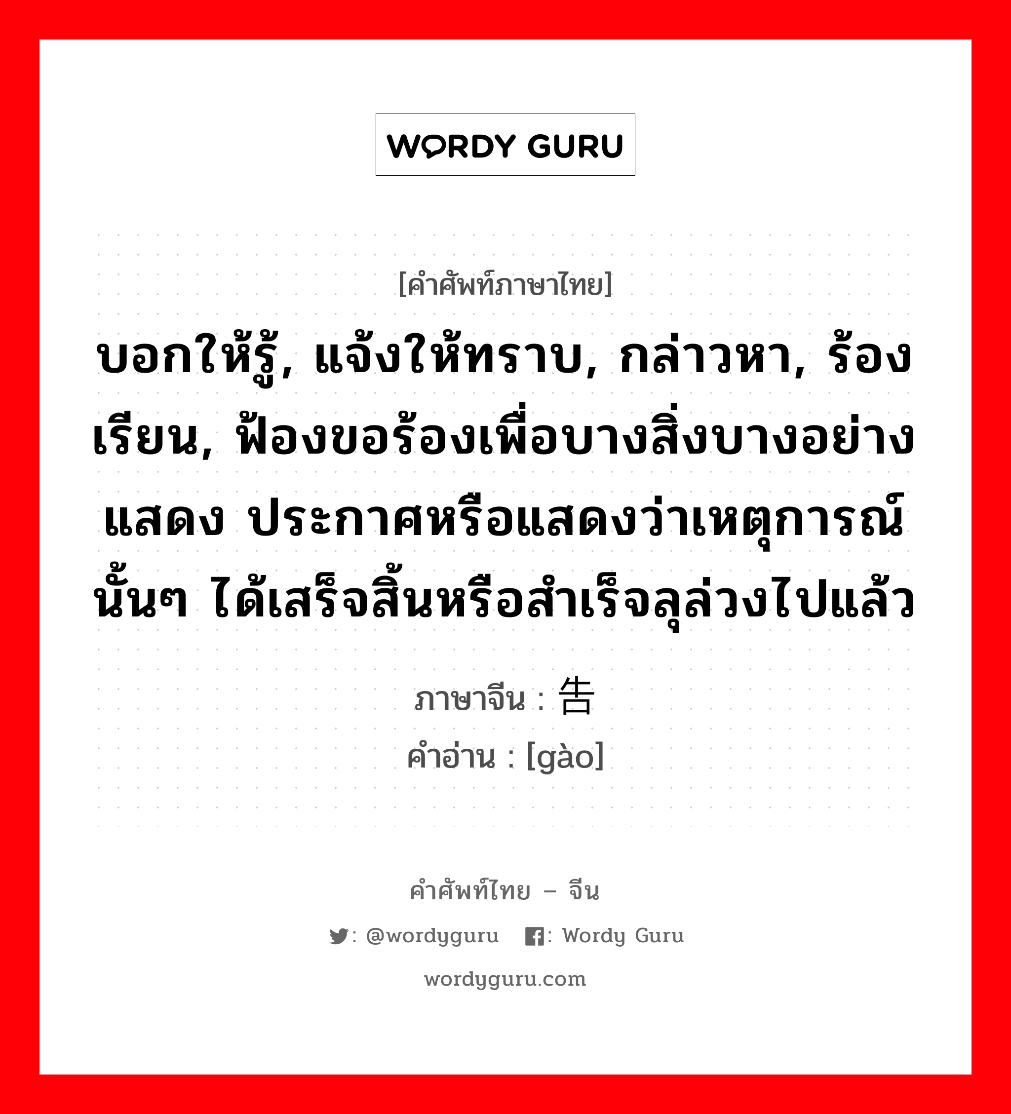 บอกให้รู้, แจ้งให้ทราบ, กล่าวหา, ร้องเรียน, ฟ้องขอร้องเพื่อบางสิ่งบางอย่างแสดง ประกาศหรือแสดงว่าเหตุการณ์นั้นๆ ได้เสร็จสิ้นหรือสำเร็จลุล่วงไปแล้ว ภาษาจีนคืออะไร, คำศัพท์ภาษาไทย - จีน บอกให้รู้, แจ้งให้ทราบ, กล่าวหา, ร้องเรียน, ฟ้องขอร้องเพื่อบางสิ่งบางอย่างแสดง ประกาศหรือแสดงว่าเหตุการณ์นั้นๆ ได้เสร็จสิ้นหรือสำเร็จลุล่วงไปแล้ว ภาษาจีน 告 คำอ่าน [gào]