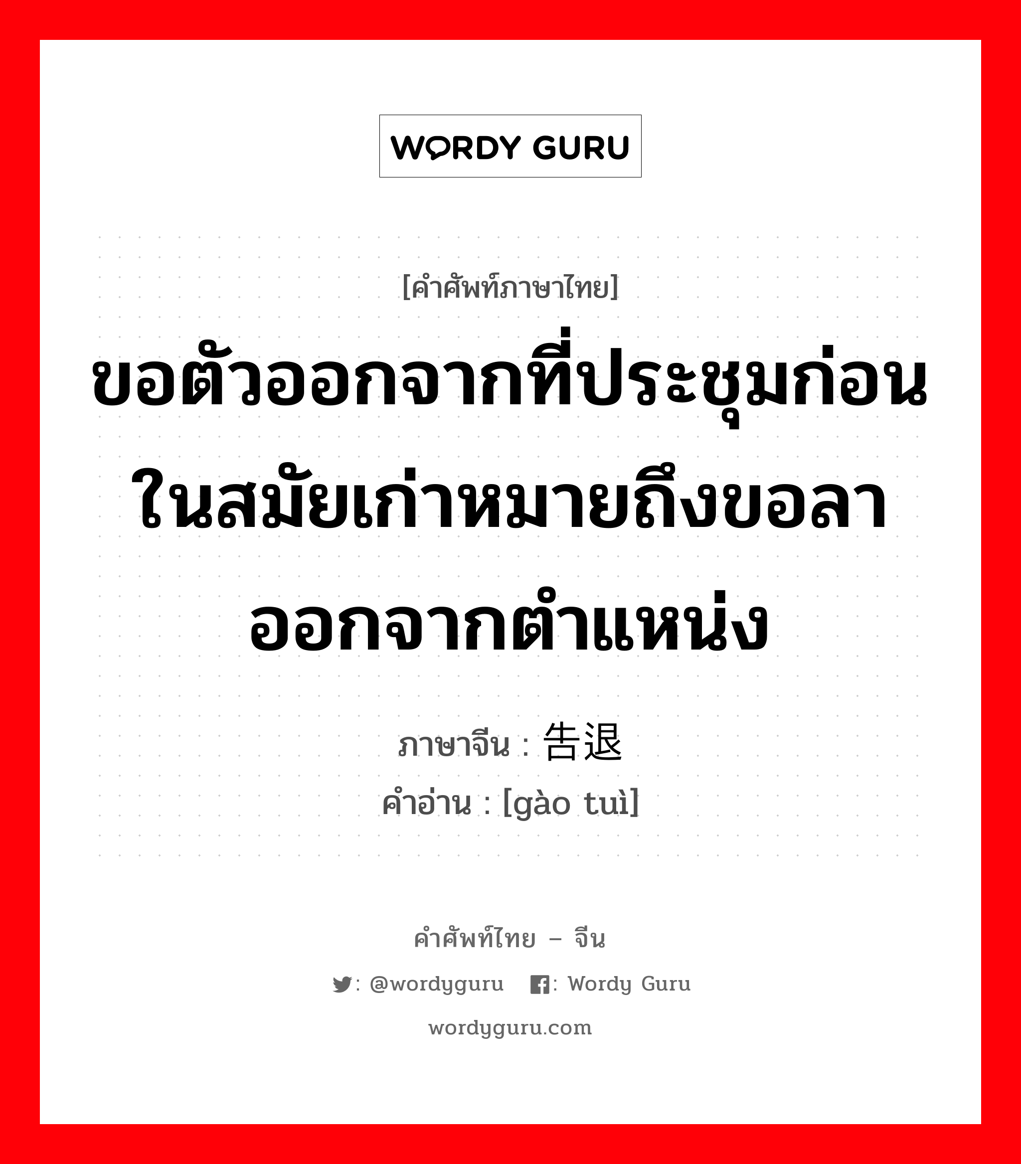 ขอตัวออกจากที่ประชุมก่อนในสมัยเก่าหมายถึงขอลาออกจากตำแหน่ง ภาษาจีนคืออะไร, คำศัพท์ภาษาไทย - จีน ขอตัวออกจากที่ประชุมก่อนในสมัยเก่าหมายถึงขอลาออกจากตำแหน่ง ภาษาจีน 告退 คำอ่าน [gào tuì]