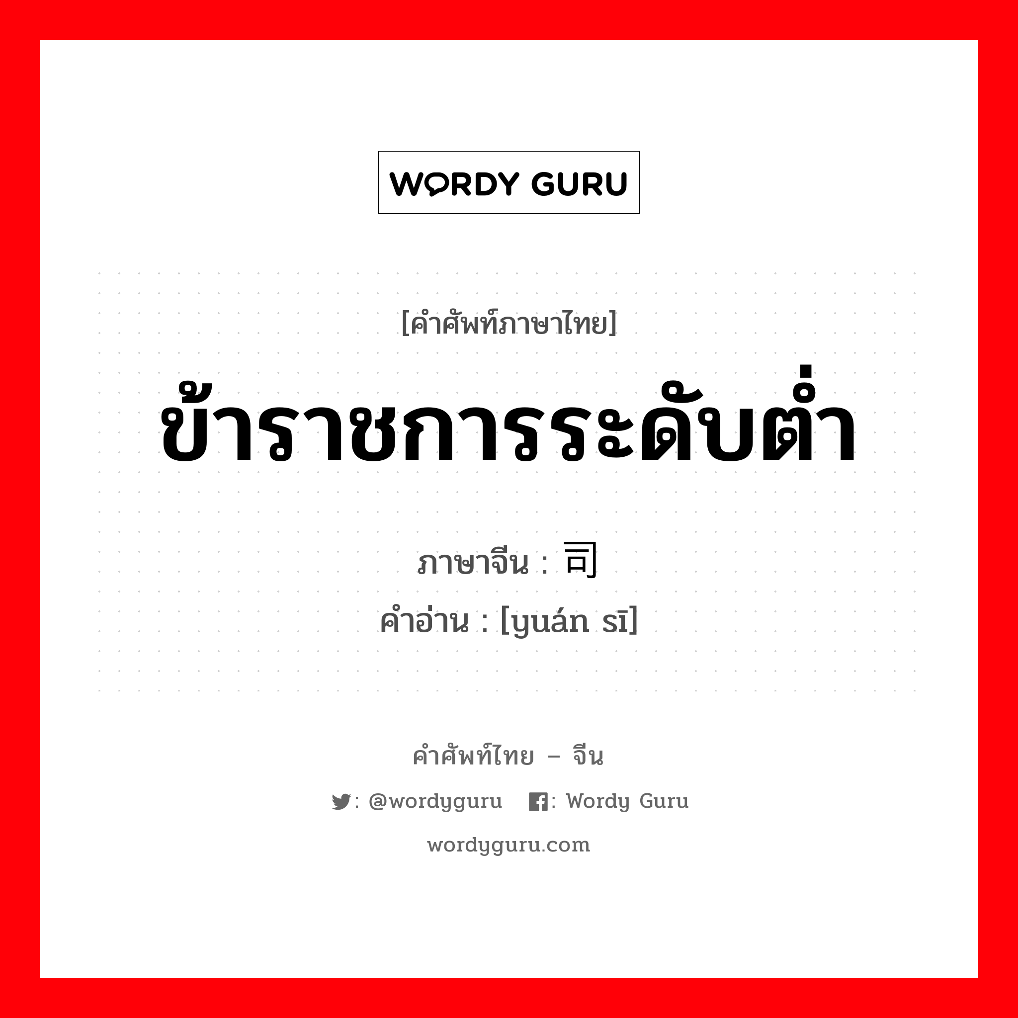 ข้าราชการระดับต่ำ ภาษาจีนคืออะไร, คำศัพท์ภาษาไทย - จีน ข้าราชการระดับต่ำ ภาษาจีน 员司 คำอ่าน [yuán sī]