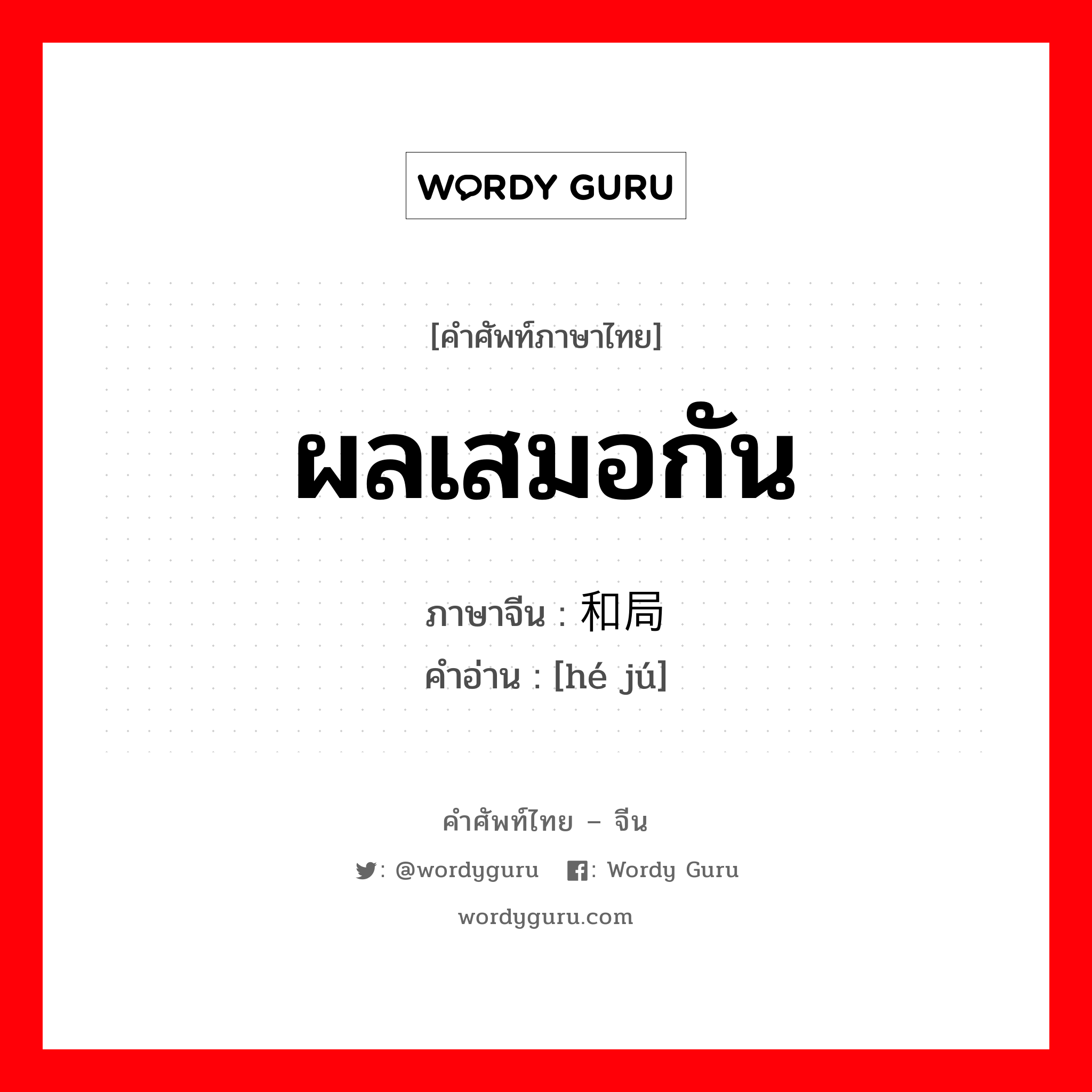 ผลเสมอกัน ภาษาจีนคืออะไร, คำศัพท์ภาษาไทย - จีน ผลเสมอกัน ภาษาจีน 和局 คำอ่าน [hé jú]