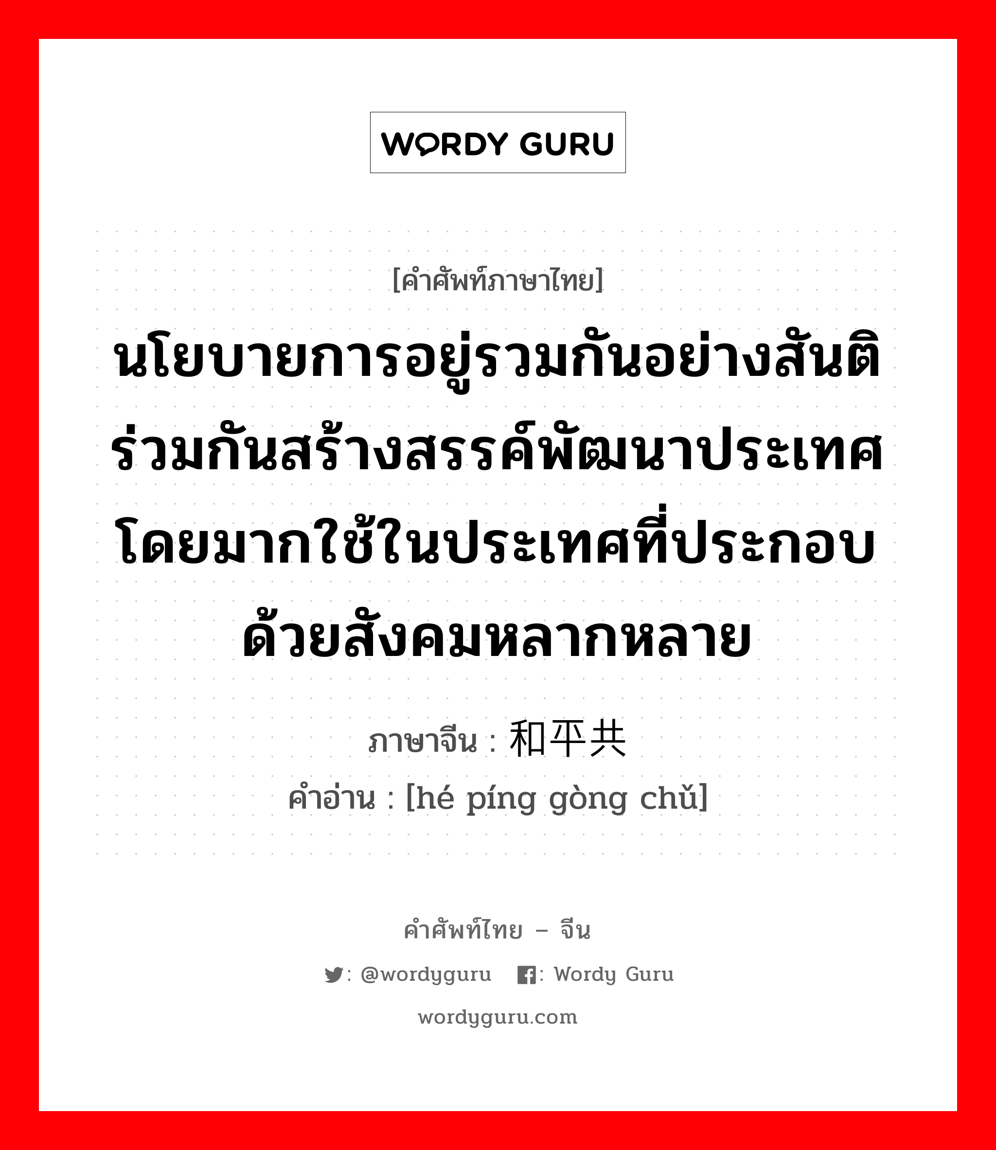 นโยบายการอยู่รวมกันอย่างสันติ ร่วมกันสร้างสรรค์พัฒนาประเทศ โดยมากใช้ในประเทศที่ประกอบด้วยสังคมหลากหลาย ภาษาจีนคืออะไร, คำศัพท์ภาษาไทย - จีน นโยบายการอยู่รวมกันอย่างสันติ ร่วมกันสร้างสรรค์พัฒนาประเทศ โดยมากใช้ในประเทศที่ประกอบด้วยสังคมหลากหลาย ภาษาจีน 和平共处 คำอ่าน [hé píng gòng chǔ]