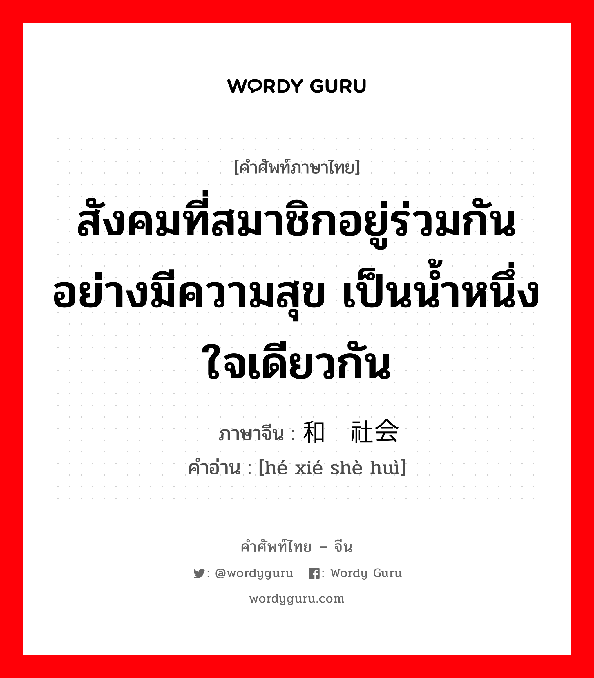 สังคมที่สมาชิกอยู่ร่วมกันอย่างมีความสุข เป็นน้ำหนึ่งใจเดียวกัน ภาษาจีนคืออะไร, คำศัพท์ภาษาไทย - จีน สังคมที่สมาชิกอยู่ร่วมกันอย่างมีความสุข เป็นน้ำหนึ่งใจเดียวกัน ภาษาจีน 和谐社会 คำอ่าน [hé xié shè huì]