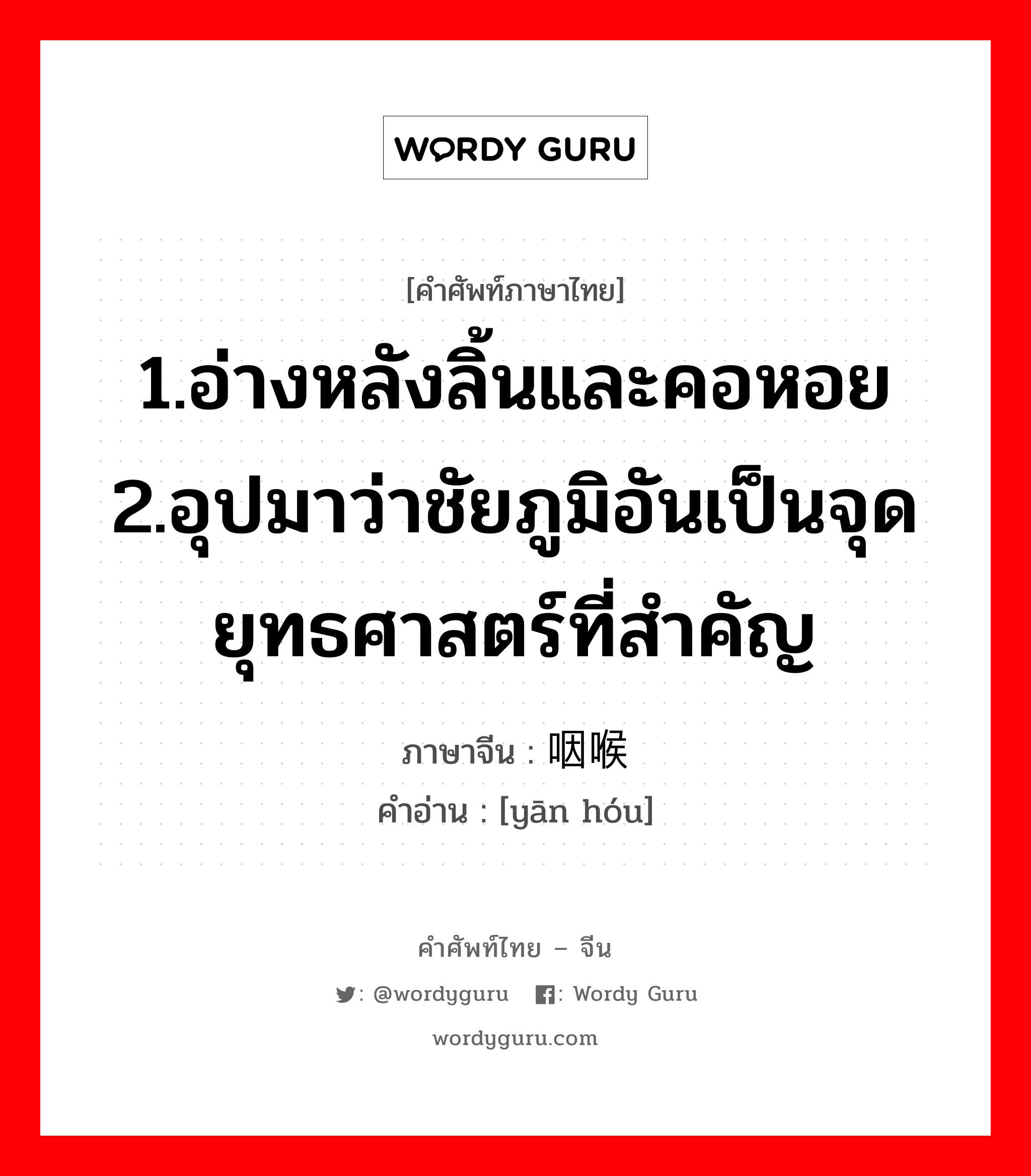 1.อ่างหลังลิ้นและคอหอย 2.อุปมาว่าชัยภูมิอันเป็นจุดยุทธศาสตร์ที่สำคัญ ภาษาจีนคืออะไร, คำศัพท์ภาษาไทย - จีน 1.อ่างหลังลิ้นและคอหอย 2.อุปมาว่าชัยภูมิอันเป็นจุดยุทธศาสตร์ที่สำคัญ ภาษาจีน 咽喉 คำอ่าน [yān hóu]