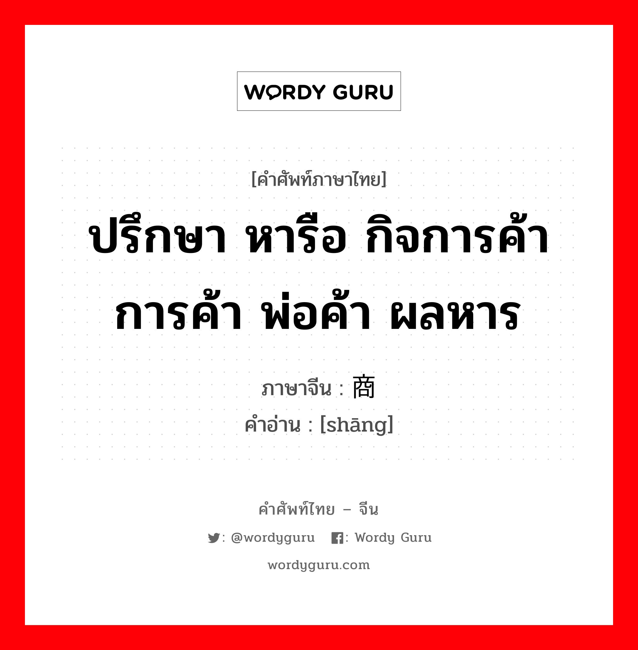 ปรึกษา หารือ กิจการค้า การค้า พ่อค้า ผลหาร ภาษาจีนคืออะไร, คำศัพท์ภาษาไทย - จีน ปรึกษา หารือ กิจการค้า การค้า พ่อค้า ผลหาร ภาษาจีน 商 คำอ่าน [shāng]