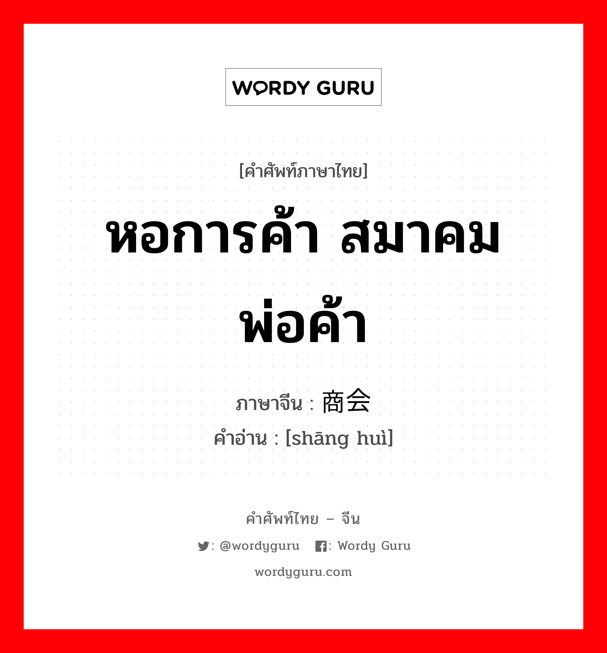 หอการค้า สมาคมพ่อค้า ภาษาจีนคืออะไร, คำศัพท์ภาษาไทย - จีน หอการค้า สมาคมพ่อค้า ภาษาจีน 商会 คำอ่าน [shāng huì]