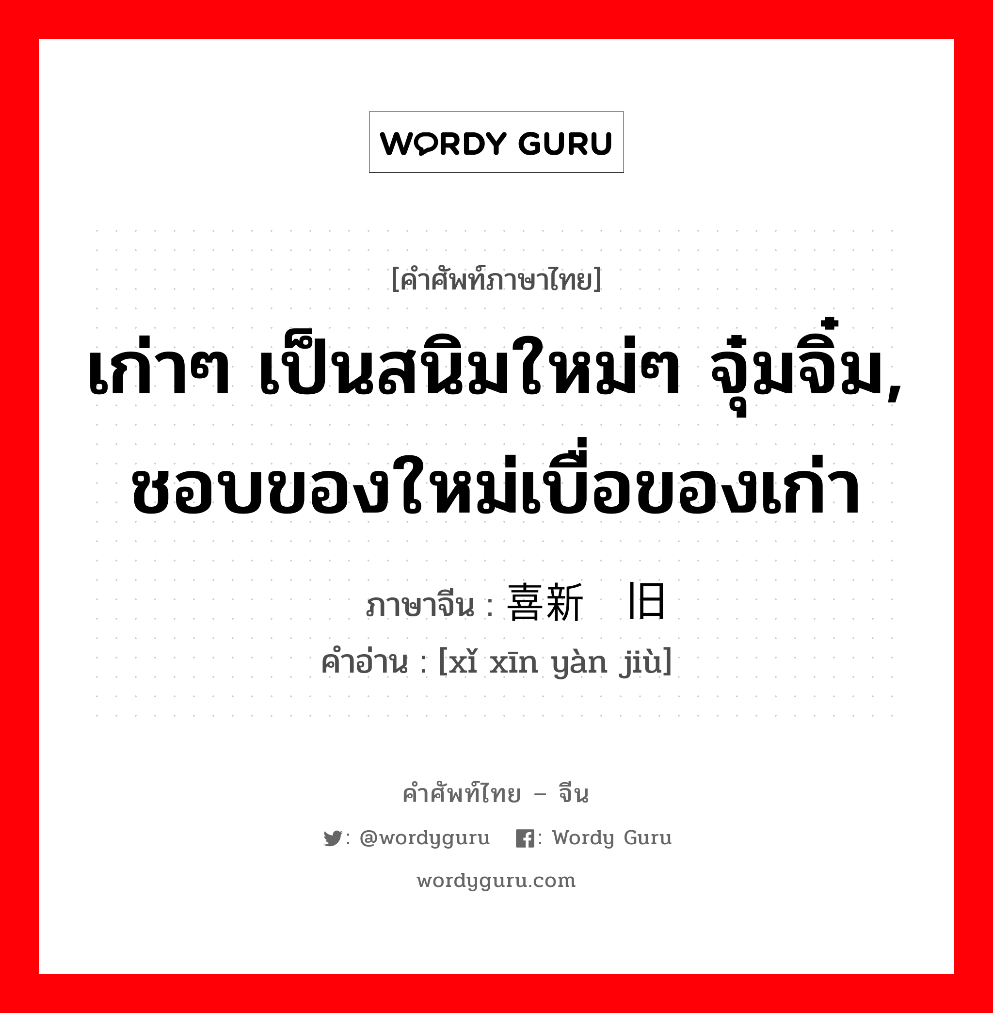 เก่าๆ เป็นสนิมใหม่ๆ จุ๋มจิ๋ม, ชอบของใหม่เบื่อของเก่า ภาษาจีนคืออะไร, คำศัพท์ภาษาไทย - จีน เก่าๆ เป็นสนิมใหม่ๆ จุ๋มจิ๋ม, ชอบของใหม่เบื่อของเก่า ภาษาจีน 喜新厌旧 คำอ่าน [xǐ xīn yàn jiù]