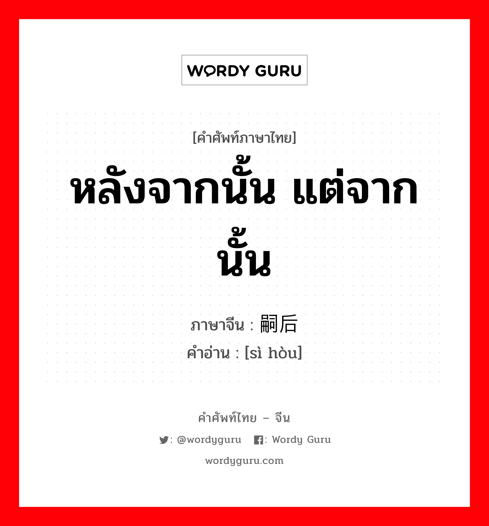 หลังจากนั้น แต่จากนั้น ภาษาจีนคืออะไร, คำศัพท์ภาษาไทย - จีน หลังจากนั้น แต่จากนั้น ภาษาจีน 嗣后 คำอ่าน [sì hòu]