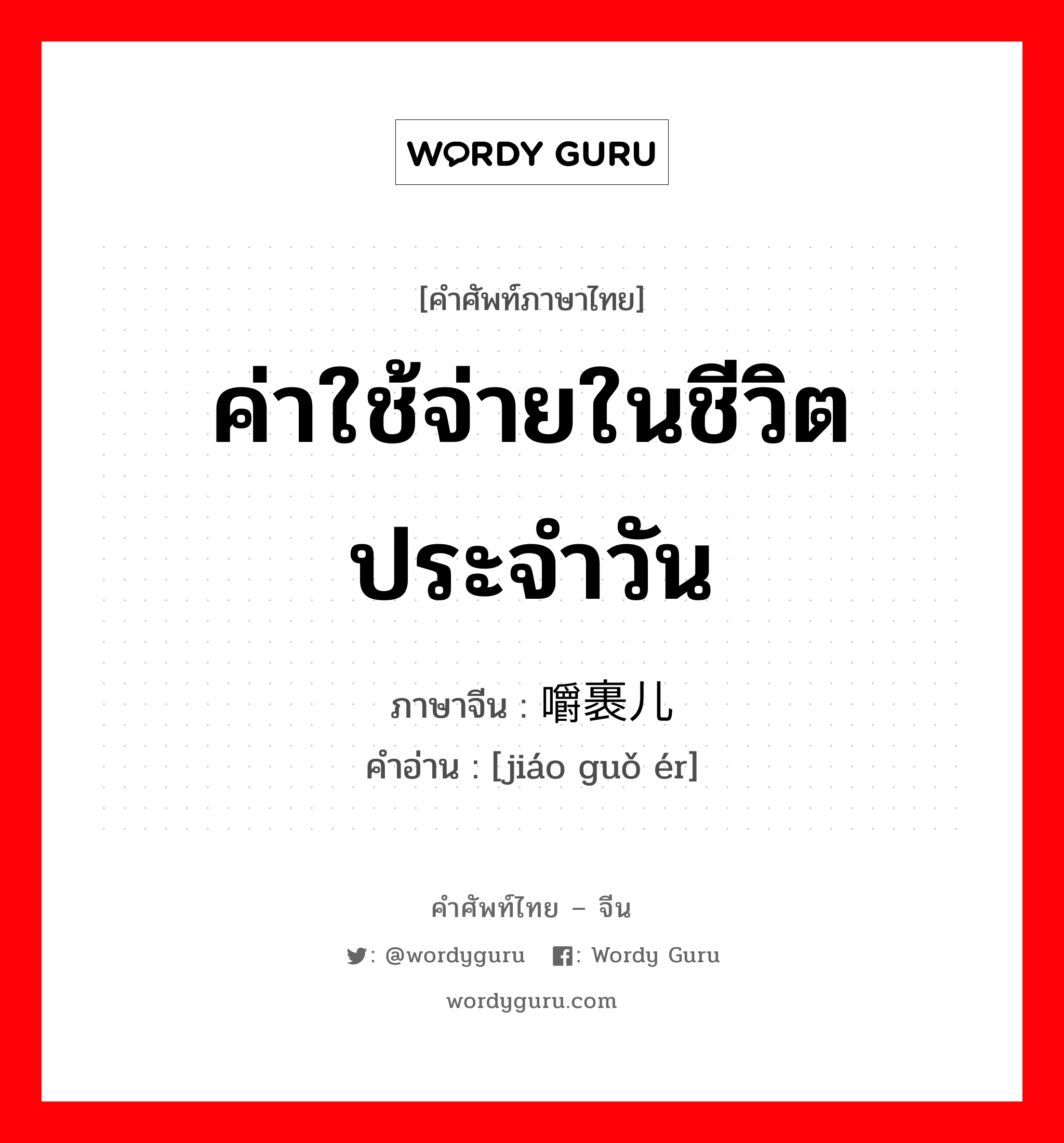 ค่าใช้จ่ายในชีวิตประจำวัน ภาษาจีนคืออะไร, คำศัพท์ภาษาไทย - จีน ค่าใช้จ่ายในชีวิตประจำวัน ภาษาจีน 嚼裹儿 คำอ่าน [jiáo guǒ ér]