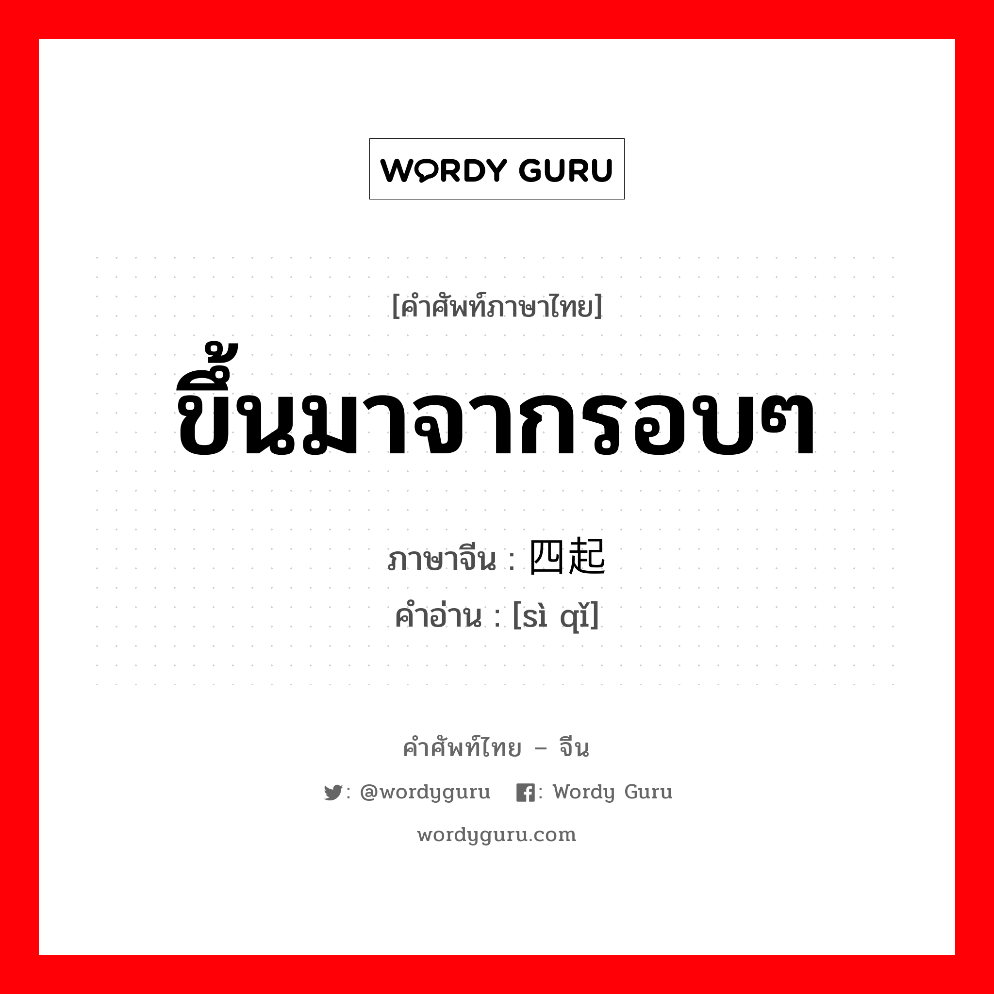 ขึ้นมาจากรอบๆ ภาษาจีนคืออะไร, คำศัพท์ภาษาไทย - จีน ขึ้นมาจากรอบๆ ภาษาจีน 四起 คำอ่าน [sì qǐ]