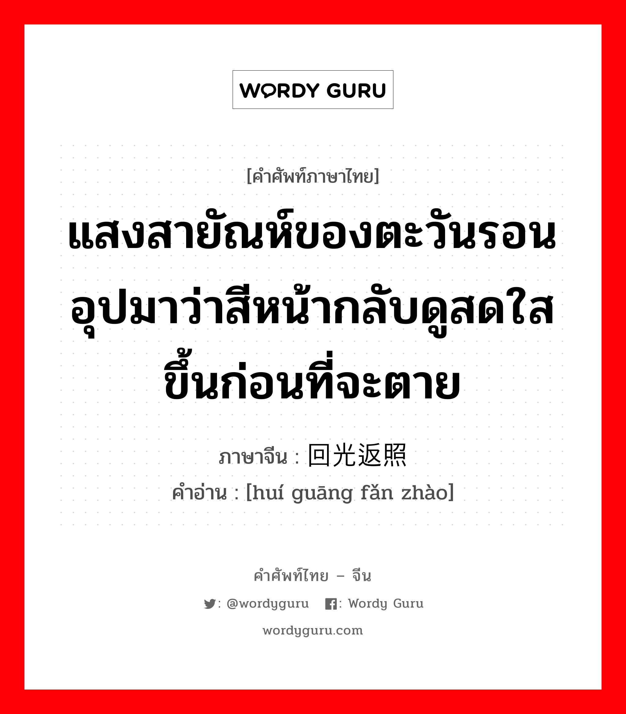 แสงสายัณห์ของตะวันรอน อุปมาว่าสีหน้ากลับดูสดใสขึ้นก่อนที่จะตาย ภาษาจีนคืออะไร, คำศัพท์ภาษาไทย - จีน แสงสายัณห์ของตะวันรอน อุปมาว่าสีหน้ากลับดูสดใสขึ้นก่อนที่จะตาย ภาษาจีน 回光返照 คำอ่าน [huí guāng fǎn zhào]