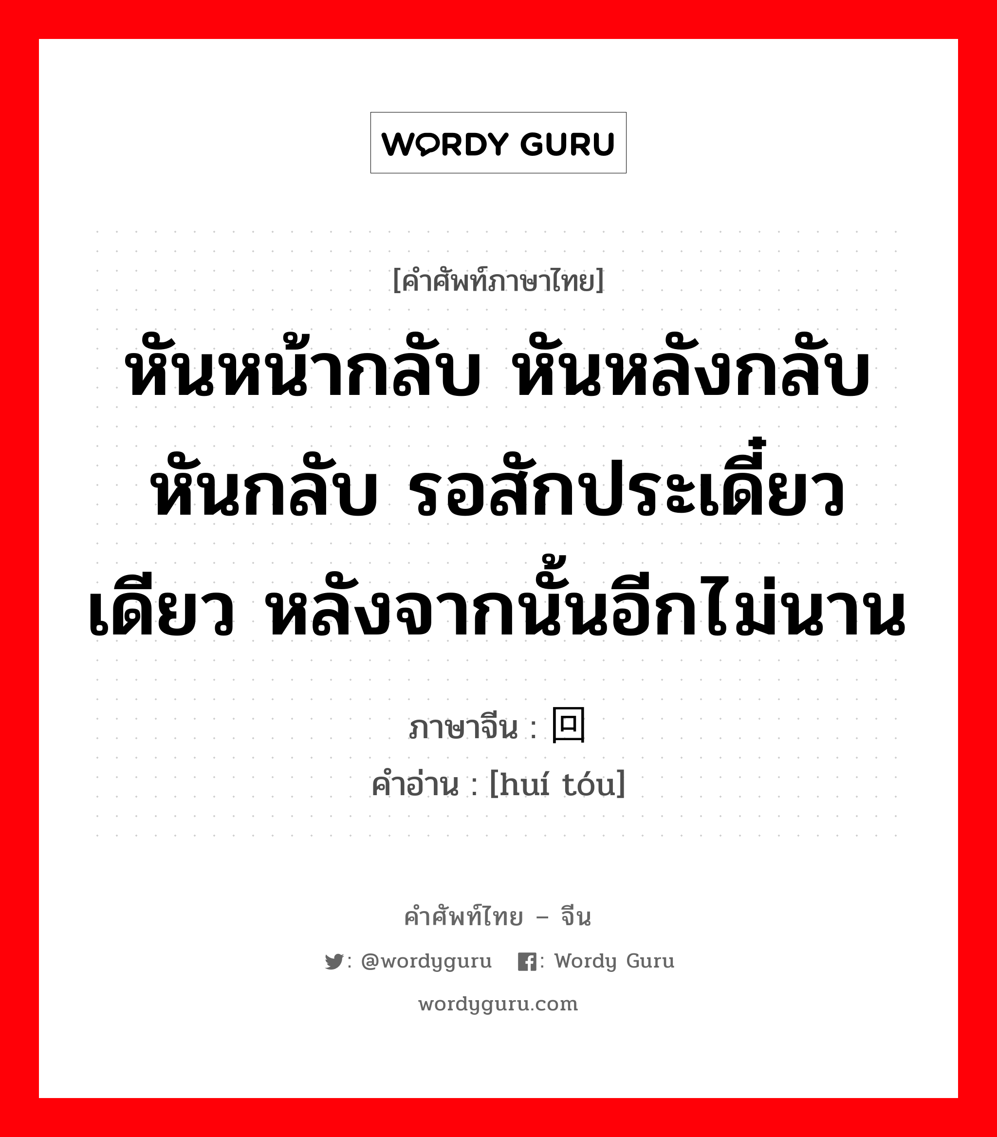 หันหน้ากลับ หันหลังกลับ หันกลับ รอสักประเดี๋ยวเดียว หลังจากนั้นอีกไม่นาน ภาษาจีนคืออะไร, คำศัพท์ภาษาไทย - จีน หันหน้ากลับ หันหลังกลับ หันกลับ รอสักประเดี๋ยวเดียว หลังจากนั้นอีกไม่นาน ภาษาจีน 回头 คำอ่าน [huí tóu]