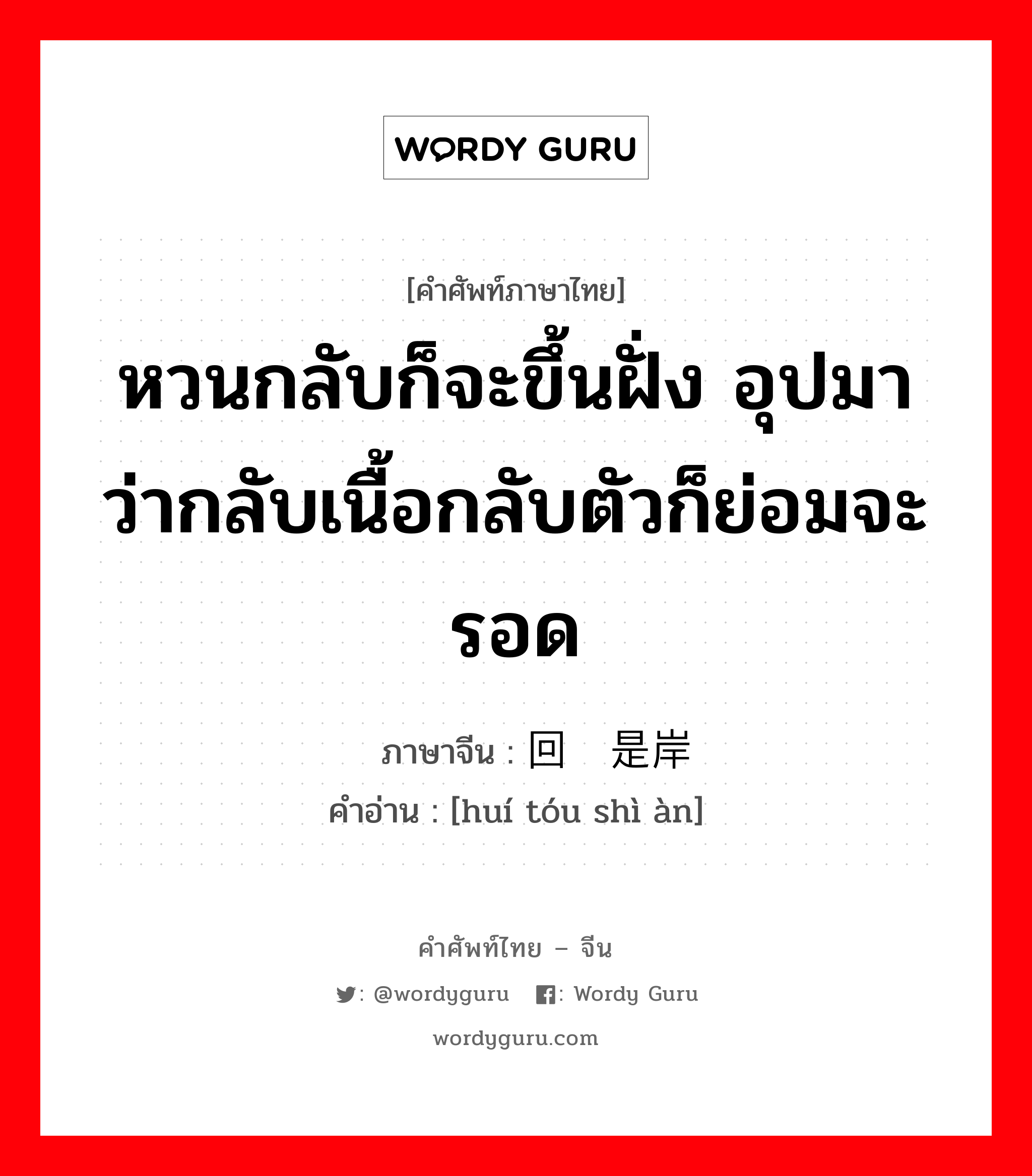 หวนกลับก็จะขึ้นฝั่ง อุปมาว่ากลับเนื้อกลับตัวก็ย่อมจะรอด ภาษาจีนคืออะไร, คำศัพท์ภาษาไทย - จีน หวนกลับก็จะขึ้นฝั่ง อุปมาว่ากลับเนื้อกลับตัวก็ย่อมจะรอด ภาษาจีน 回头是岸 คำอ่าน [huí tóu shì àn]