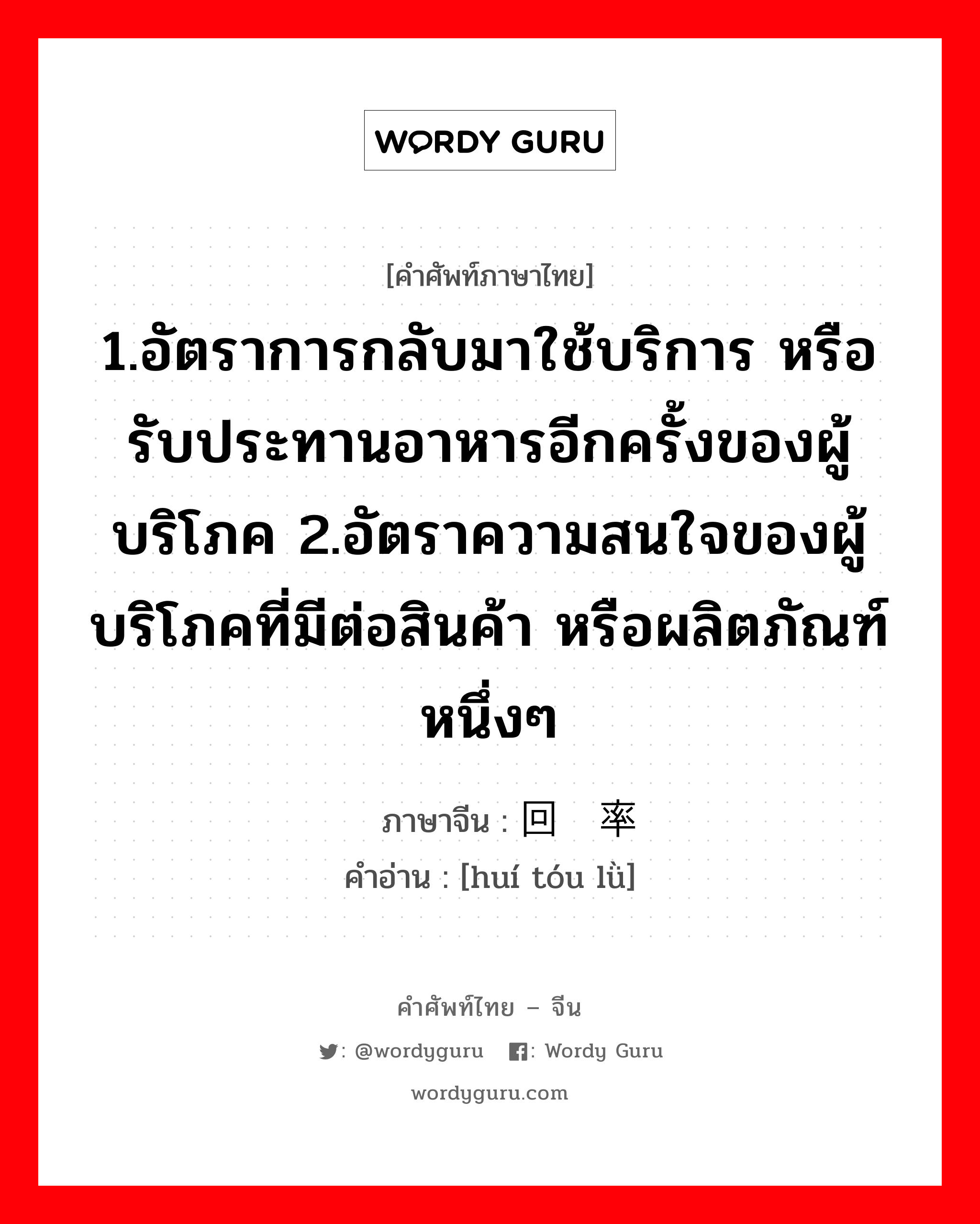 1.อัตราการกลับมาใช้บริการ หรือรับประทานอาหารอีกครั้งของผู้บริโภค 2.อัตราความสนใจของผู้บริโภคที่มีต่อสินค้า หรือผลิตภัณฑ์หนึ่งๆ ภาษาจีนคืออะไร, คำศัพท์ภาษาไทย - จีน 1.อัตราการกลับมาใช้บริการ หรือรับประทานอาหารอีกครั้งของผู้บริโภค 2.อัตราความสนใจของผู้บริโภคที่มีต่อสินค้า หรือผลิตภัณฑ์หนึ่งๆ ภาษาจีน 回头率 คำอ่าน [huí tóu lǜ]