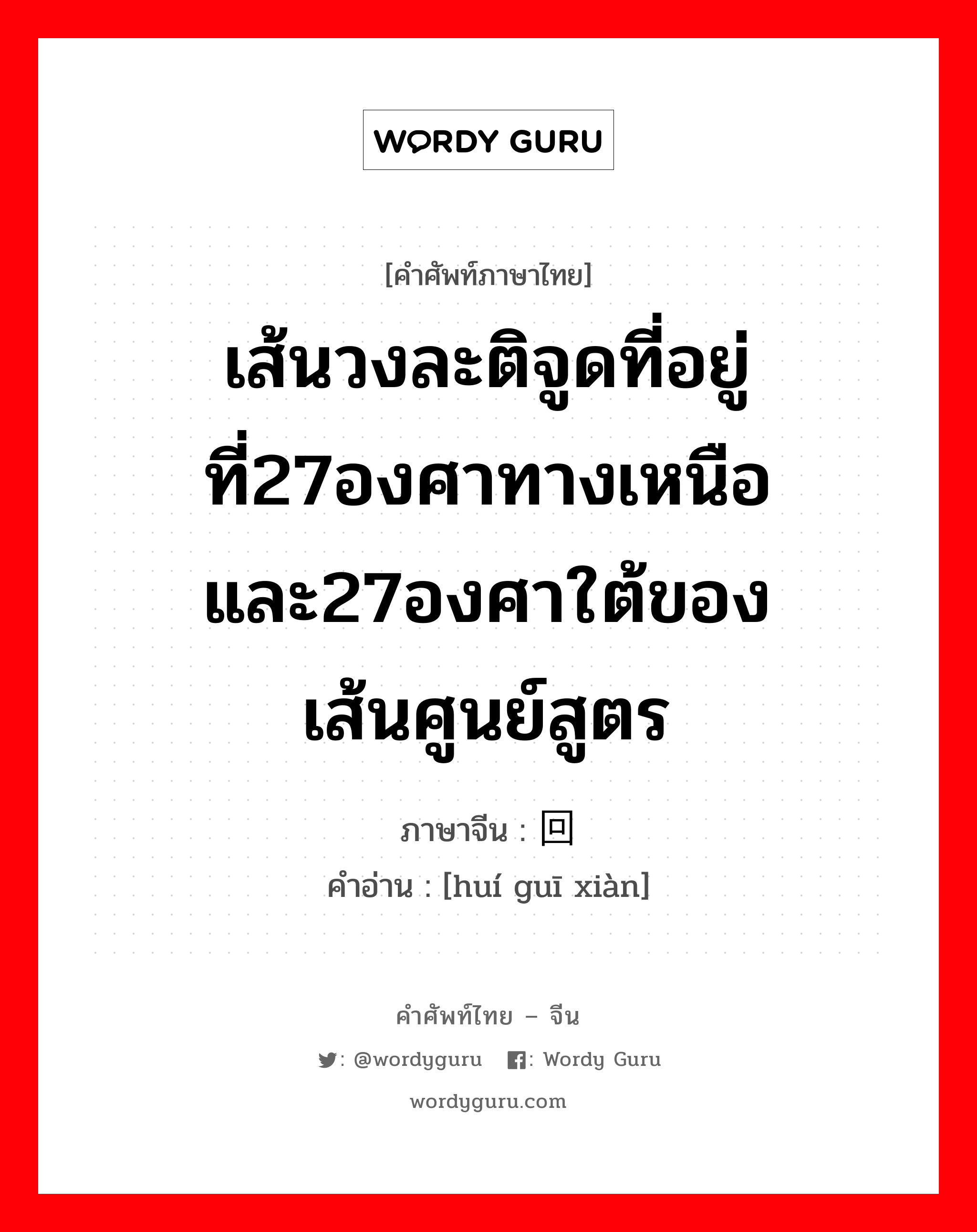 เส้นวงละติจูดที่อยู่ที่27องศาทางเหนือและ27องศาใต้ของเส้นศูนย์สูตร ภาษาจีนคืออะไร, คำศัพท์ภาษาไทย - จีน เส้นวงละติจูดที่อยู่ที่27องศาทางเหนือและ27องศาใต้ของเส้นศูนย์สูตร ภาษาจีน 回归线 คำอ่าน [huí guī xiàn]