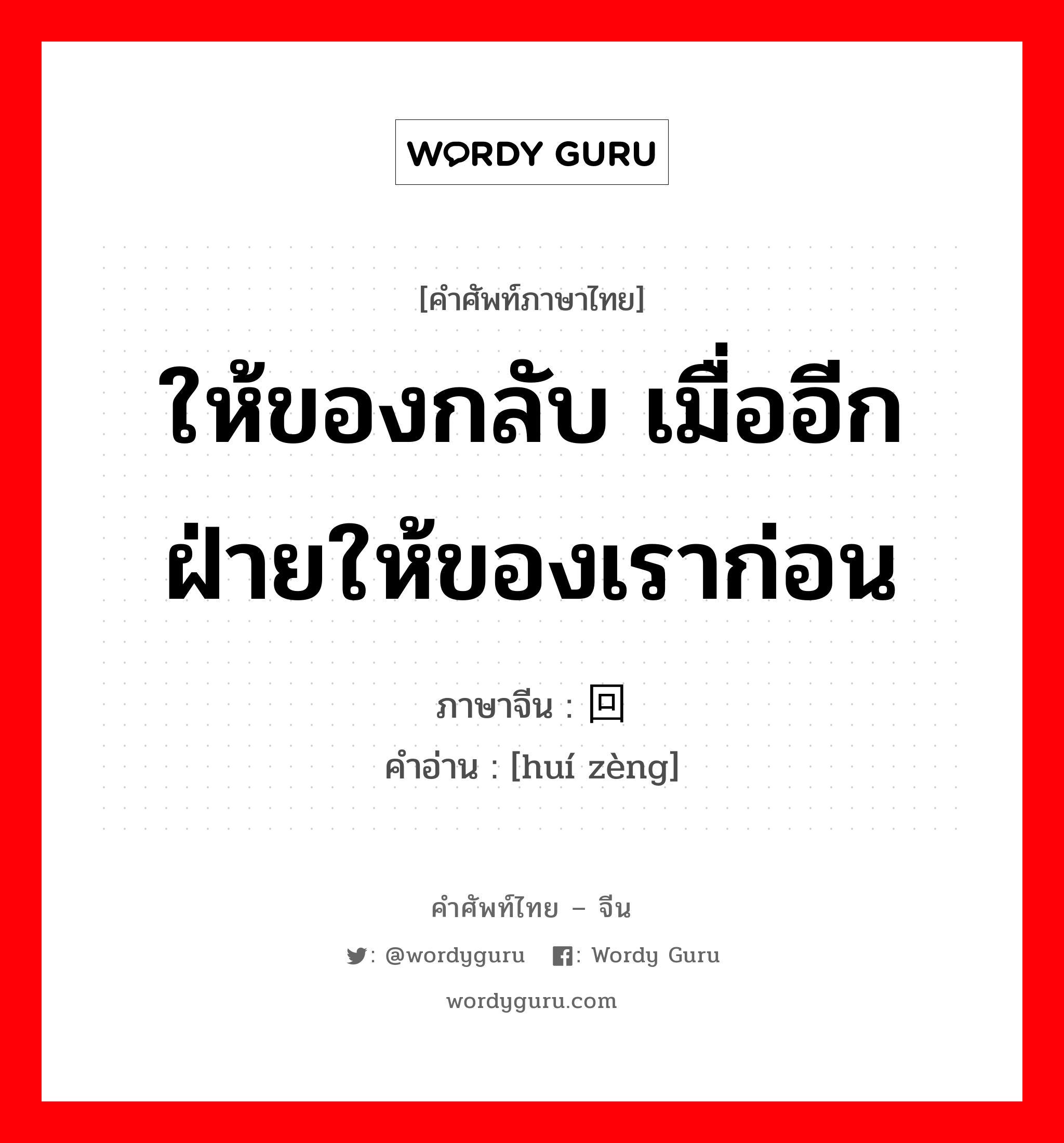 ให้ของกลับ เมื่ออีกฝ่ายให้ของเราก่อน ภาษาจีนคืออะไร, คำศัพท์ภาษาไทย - จีน ให้ของกลับ เมื่ออีกฝ่ายให้ของเราก่อน ภาษาจีน 回赠 คำอ่าน [huí zèng]