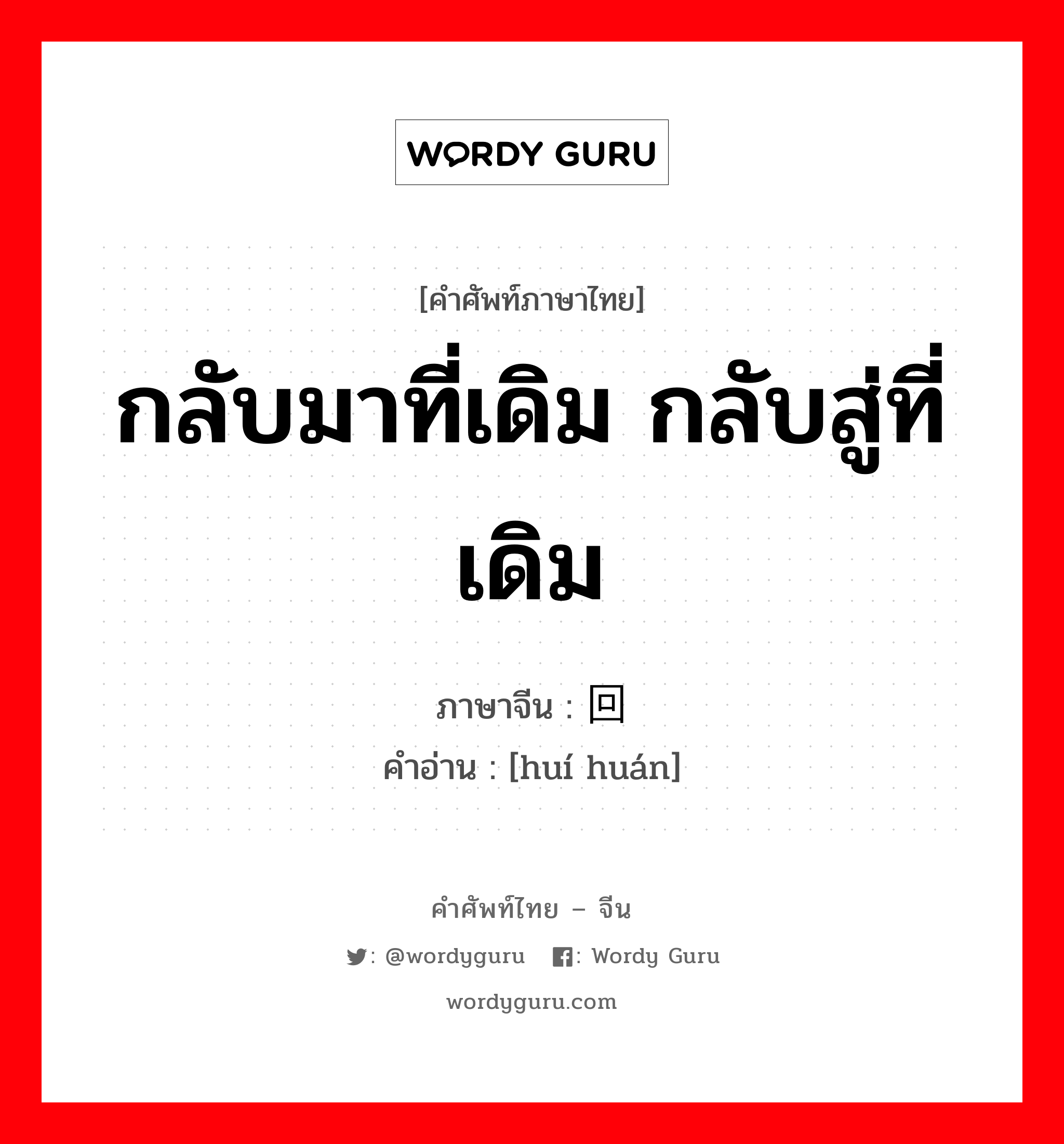 กลับมาที่เดิม กลับสู่ที่เดิม ภาษาจีนคืออะไร, คำศัพท์ภาษาไทย - จีน กลับมาที่เดิม กลับสู่ที่เดิม ภาษาจีน 回还 คำอ่าน [huí huán]